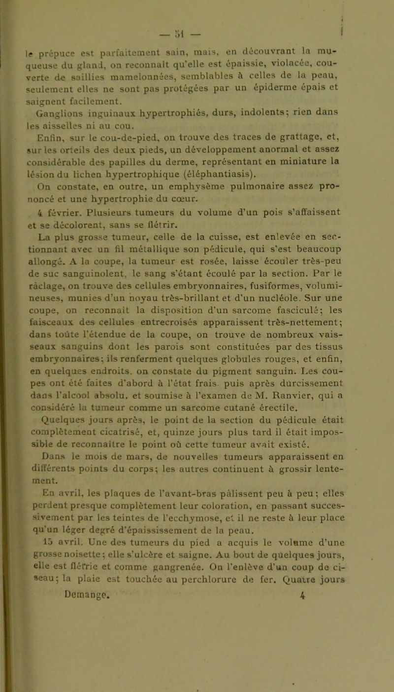 — 31 — f le prépuce est parfaitement sain, mais, en découvrant la mu- queuse du gland, on reconnaît qu’elle est épaissie, violacée, cou- verte de saillies mamelonnées, semblables à celles de la peau, seulement elles ne sont pas protégées par un épiderme épais et saignent facilement. Ganglions inguinaux hypertrophiés, durs, indolents; rien dans les aisselles ni au cou. Enfin, sur le cou-de-pied, on trouve des traces de grattage, et, sur les orteils des deux pieds, un développement anormal et assez considérable des papilles du derme, représentant en miniature la lésion du lichen hypertrophique (éléphantiasis). On constate, en outre, un emphysème pulmonaire assez pro- noncé et une hypertrophie du cœur. 4 février. Plusieurs tumeurs du volume d’un pois s’affaissent et se décolorent, sans se flétrir. La plus grosse tumeur, celle de la cuisse, est enlevée en sec- tionnant avec un fil métallique son pédicule, qui s’est beaucoup allongé. A la coupe, la tumeur est rosée, laisse écouler très-peu de suc sanguinolent, le sang s’étant écoulé par la section. Par le raclage, on trouve des cellules embryonnaires, fusiformes, volumi- neuses, munies d’un noyau très-brillant et d’un nucléole. Sur une coupe, on reconnaît la disposition d’un sarcome fasciculé; les faisceaux des cellules entrecroisés apparaissent très-nettement; dans toute l’étendue de la coupe, on trouve de nombreux vais- seaux sanguins dont les parois sont constituées par des tissus embryonnaires; ils renferment quelques globules rouges, et enfin, en quelques endroits, on constate du pigment sanguin. Les cou- pes ont été faites d’abord à l’état frais, puis après durcissement dans l’alcool absolu, et soumise à l’examen de M. Ranvier, qui a considéré la tumeur comme un sarcome cutané érectile. Quelques jours après, le point de la section du pédicule était complètement cicatrisé, et, quinze jours plus tard il était impos- sible de reconnaître le point où cette tumeur avait existé. Dans le mois de mars, de nouvelles tumeurs apparaissent en différents points du corps; les autres continuent à grossir lente- ment. En avril, les plaques de l’avant-bras palissent peu à peu; elles perdent presque complètement leur coloration, en passant succes- sivement par les teintes de l’ecchymose, et il ne reste à leur place qu’un léger degré d’épaississement de la peau. 15 avril. Une des tumeurs du pied a acquis le voisine d’une grosse noisette ; elle s’ulcère et saigne. Au bout de quelques jours, elle est flétrie et comme gangrenée. On l’enlève d’un coup de ci- seau; la plaie est touchée au perchlorure de fer. Quatre jours