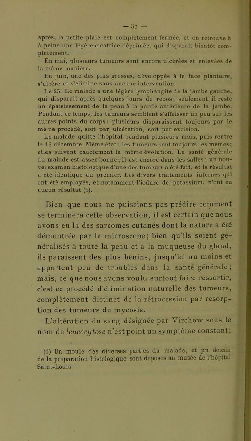 après, la petite plaie est complètement fermée, et on retrouve à à peine une légère cicatrice déprimée, qui disparaît bientôt com- plètement. En mai, plusieurs tumeurs sont encore ulcérées et enlevées de la même manière. En juin, une des plus grosses, développée à la face plantaire, s’ulcère et s’élimine sans aucune intervention. Le 25. Le malade a une légère lymphangite de la jambe gauche, qui disparait après quelques jours de repos; seulement, il reste un épaisissement de la peau à la partie antérieure de la jambe. Pendant ce temps, les tumeurs semblent s’affaisser un peu sur les autres points du corps; plusieurs disparaissent toujours par le mè ne procédé, soit par ulcération, soit par excision. Le malade quitte 1 hôpital pendant plusieurs mois, puis rentre le 13 décembre. Même état ; les tumeurs sont toujours les mêmes : elles suivent exactement la même évolution. La santé générale du malade est assez bonne; il est encore dans les salles; un nou- vel examen histologique d’une des tumeurs a été fait, et le résultat a été identique au premier. Les divers traitements internes qui ont été employés, et notamment l’iodure de potassium, n’ont eu aucun résultat (1). Bien que nous ne puissions pas prédire comment se terminera cette observation, il est certain que nous avons eu là des sarcomes cutanés dont la nature a été démontrée par le microscope; bien qu’ils soient gé- néralisés à toute la peau et à la muqueuse du gland, ils paraissent des plus bénins, jusqu’ici au moins et apportent peu de troubles dans la santé générale ; mais, ce que nous avons voulu surtout faire ressortir, c’est ce procédé d’élimination naturelle des tumeurs, complètement distinct de la rétrocession par résorp- tion des tumeurs du mycosis. L’altération du sang désignée par Virchow sous le nom de Icucocytose n’est point un symptôme constant; (1) Un moule des diverses parties du malade, et un dessin de la préparation histologique sont déposés au musée de 1 hôpital Saint-Louis.