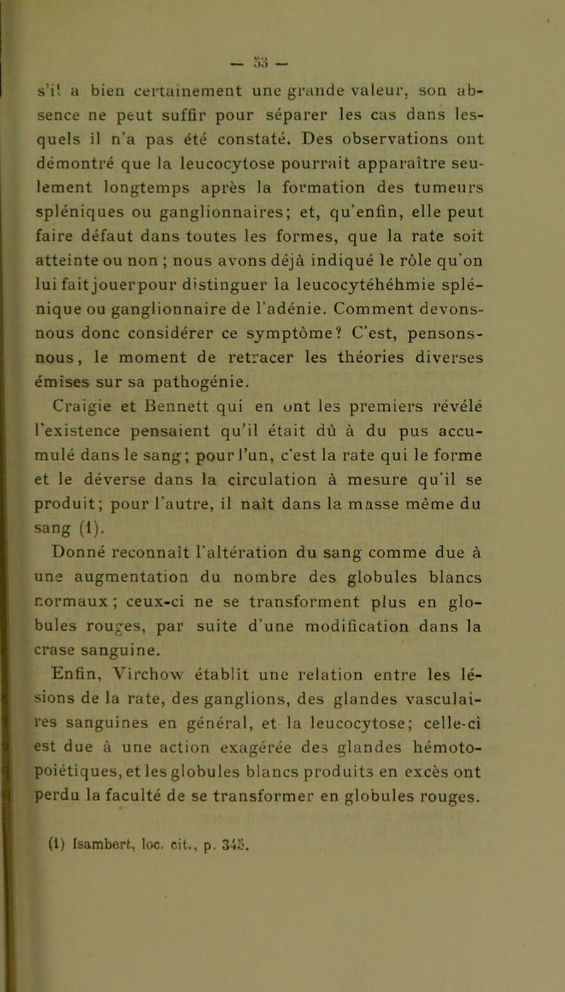 s’il a bien certainement une grande valeur, son ab- sence ne peut suffir pour séparer les cas dans les- quels il n'a pas été constaté. Des observations ont démontré que la leucocytose pourrait apparaître seu- lement longtemps après la formation des tumeurs spléniques ou ganglionnaires; et, qu’enfin, elle peut faire défaut dans toutes les formes, que la rate soit atteinte ou non ; nous avons déjà indiqué le rôle qu’on lui fait jouerpour distinguer la leucocytéhéhmie splé- nique ou ganglionnaire de l’adénie. Comment devons- nous donc considérer ce symptôme? C’est, pensons- nous, le moment de retracer les théories diverses émises sur sa pathogénie. Craigie et Bennett qui en ont les premiers révélé l'existence pensaient qu’il était dù à du pus accu- mulé dans le sang ; pour l’un, c’est la rate qui le forme et le déverse dans la circulation à mesure qu’il se produit; pour l’autre, il naît dans la masse même du sang (1). Donné reconnaît l’altération du sang comme due à une augmentation du nombre des globules blancs normaux; ceux-ci ne se transforment plus en glo- bules rouges, par suite d’une modification dans la crase sanguine. Enfin, Virchow établit une relation entre les lé- sions de la rate, des ganglions, des glandes vasculai- res sanguines en général, et la leucocytose; celle-ci est due à une action exagérée des glandes hémoto- poiétiques, et les globules blancs produits en excès ont perdu la faculté de se transformer en globules rouges.