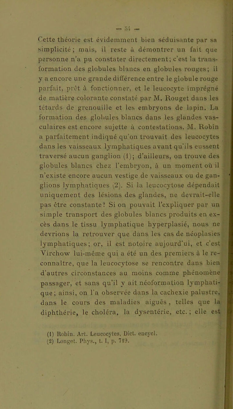 Cette théorie est évidemment bien séduisante par sa simplicité; mais, il veste à démontrer un fait que personne n’a pu constater directement; c’est la trans- formation des globules blancs en globules rouges; il y a encore une grande différence entre le globule rouge parfait, prêt à fonctionner, et le leucocyte imprégné de matière colorante constaté par M. Rouget dans les têtards de grenouille et les embryons de lapin. La formation des globules blancs dans les glandes vas- culaires est encore sujette à contestations. M. Robin a parfaitement indiqué qu’on trouvait des leucocytes dans les vaisseaux lymphatiques avant qu’ils eussent traversé aucun ganglion (1); d’ailleurs, on trouve des globules blancs chez l’embryon, à un moment où il n’existe encore aucun vestige de vaisseaux ou de gan- ' glions lymphatiques (2). Si la leucocjffose dépendait uniquement des lésions des glandes, ne devrait-elle pas être constante? Si on pouvait l’expliquer par un simple transport des globules blancs produits en ex- cès dans le tissu lymphatique hyperplasié, nous ne devrions la retrouver que dans les cas de néoplasies lymphatiques; or. il est notoire aujourd’ui, et c'est Virchow lui-même qui a été un des premiers à le re- connaître, que la leucocytose se rencontre dans bien d’autres circonstances au moins comme phénomène passager, et sans qu’il y ait néoformation lymphati- que; ainsi, on l'a observée dans la cachexie palustre, dans le cours des maladies aiguës , telles que la diphthérie, le choléra, la dysentérie, etc. ; elle est (1) Robin. Art. Leucocytes, Dict. encycl.