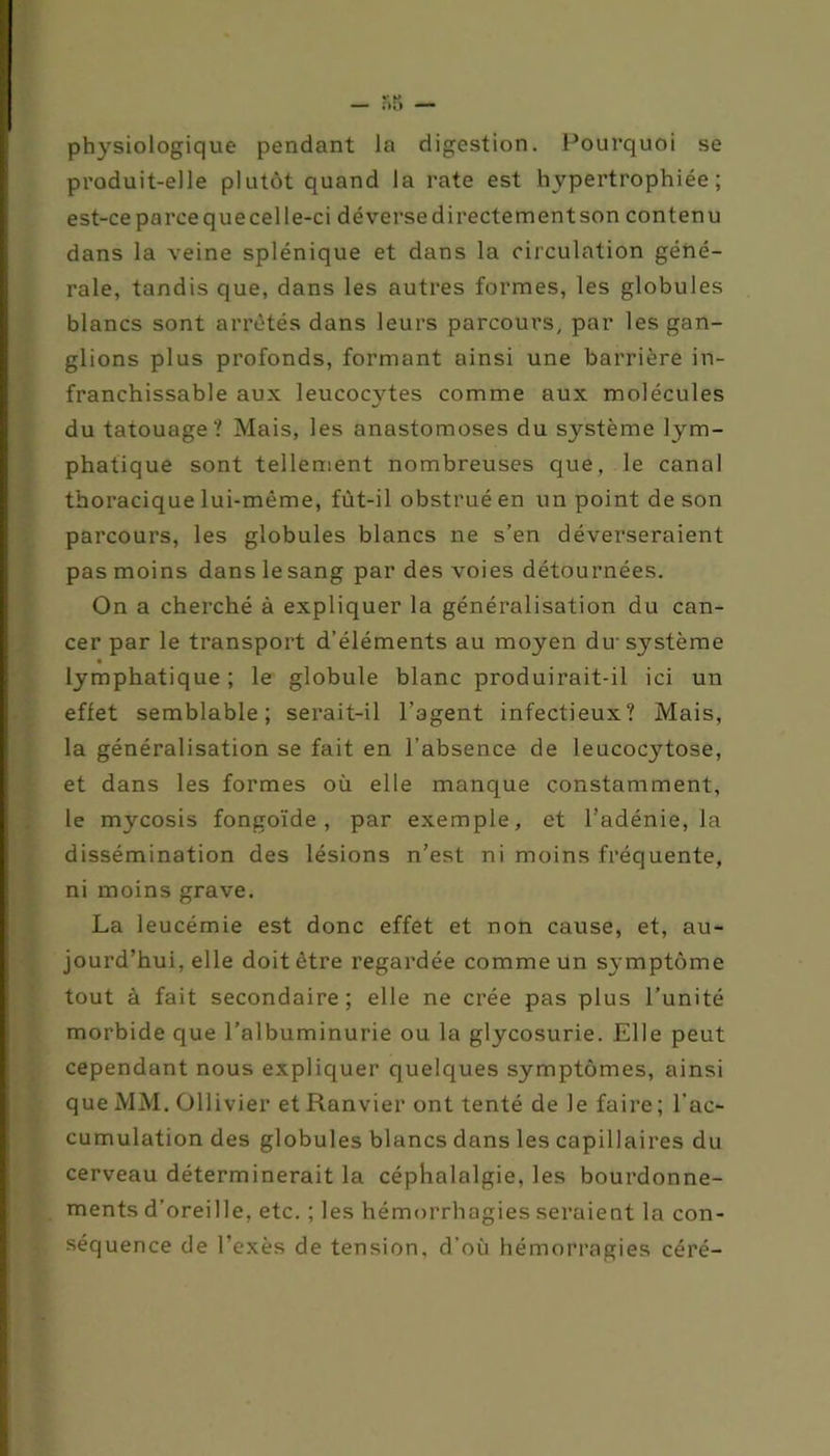 physiologique pendant la digestion. Pourquoi se produit-elle plutôt quand la rate est hypertrophiée; est-ce parcequecelle-ci déversedirectementson contenu dans la veine splénique et dans la circulation géné- rale, tandis que, dans les autres formes, les globules blancs sont arrêtés dans leurs parcours, par les gan- glions plus profonds, formant ainsi une barrière in- franchissable aux leucocytes comme aux molécules du tatouage? Mais, les anastomoses du système lym- phatique sont tellement nombreuses que, le canal thoracique lui-même, fùt-il obstrué en un point de son parcours, les globules blancs ne s’en déverseraient pas moins dans le sang par des voies détournées. On a cherché à expliquer la généralisation du can- cer par le transport d’éléments au moyen div système ■ lymphatique; le globule blanc produirait-il ici un effet semblable; serait-il l’agent infectieux? Mais, la généralisation se fait en l’absence de leucocytose, et dans les formes où elle manque constamment, le mycosis fongoïde , par exemple, et l’adénie, la dissémination des lésions n’est ni moins fréquente, ni moins grave. La leucémie est donc effet et non cause, et, au- jourd’hui, elle doit être regardée comme un symptôme tout à fait secondaire; elle ne crée pas plus l’unité morbide que l’albuminurie ou la glycosurie. Elle peut cependant nous expliquer quelques symptômes, ainsi que MM. Ollivier et Ranvier ont tenté de le faire ; l’ac- cumulation des globules blancs dans les capillaires du cerveau déterminerait la céphalalgie, les bourdonne- ments d’oreille, etc. ; les hémorrhagies seraient la con- séquence de l'exès de tension, d’où hémorragies céré-