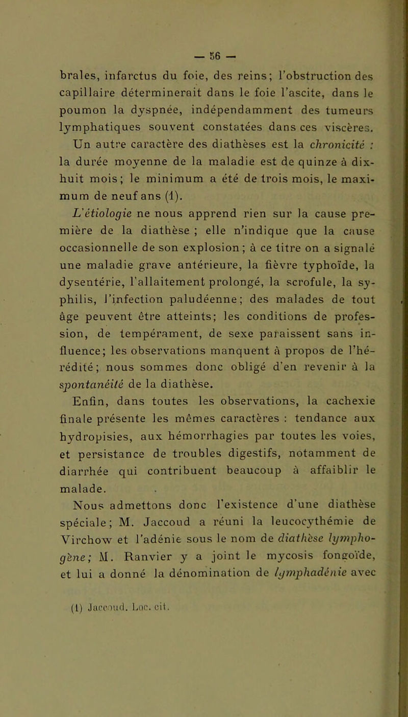 braies, infarctus du foie, des reins; l’obstruction des capillaire déterminerait dans le foie l’ascite, dans le poumon la dyspnée, indépendamment des tumeurs lymphatiques souvent constatées dans ces viscères. Un autre caractère des diathèses est la chronicité : la durée moyenne de la maladie est de quinze à dix- huit mois; le minimum a été de trois mois, le maxi- mum de neuf ans (1). L'étiologie ne nous apprend rien sur la cause pre- mière de la diathèse ; elle n’indique que la cause occasionnelle de son explosion ; à ce titre on a signalé une maladie grave antérieure, la fièvre typhoïde, la dysentérie, l'allaitement prolongé, la scrofule, la sy- philis, l’infection paludéenne; des malades de tout âge peuvent être atteints; les conditions de profes- sion, de tempérament, de sexe paraissent sans in- fluence; les observations manquent à propos de l’hé- rédité; nous sommes donc obligé d’en revenir à la spontanéité de la diathèse. Enfin, dans toutes les observations, la cachexie finale présente les mêmes caractères : tendance aux hydropisies, aux hémorrhagies par toutes les voies, et persistance de troubles digestifs, notamment de diarrhée qui contribuent beaucoup à affaiblir le malade. Nous admettons donc l’existence d’une diathèse spéciale; M. Jaccoud a réuni la leucocythémie de Virchow et l’adénie sous le nom de diathèse lympho- gène; M. Ranvier y a joint le mycosis fonaoïde, et lui a donné la dénomination de lymphadénie avec (1) Jaccoud. Luc. cit.