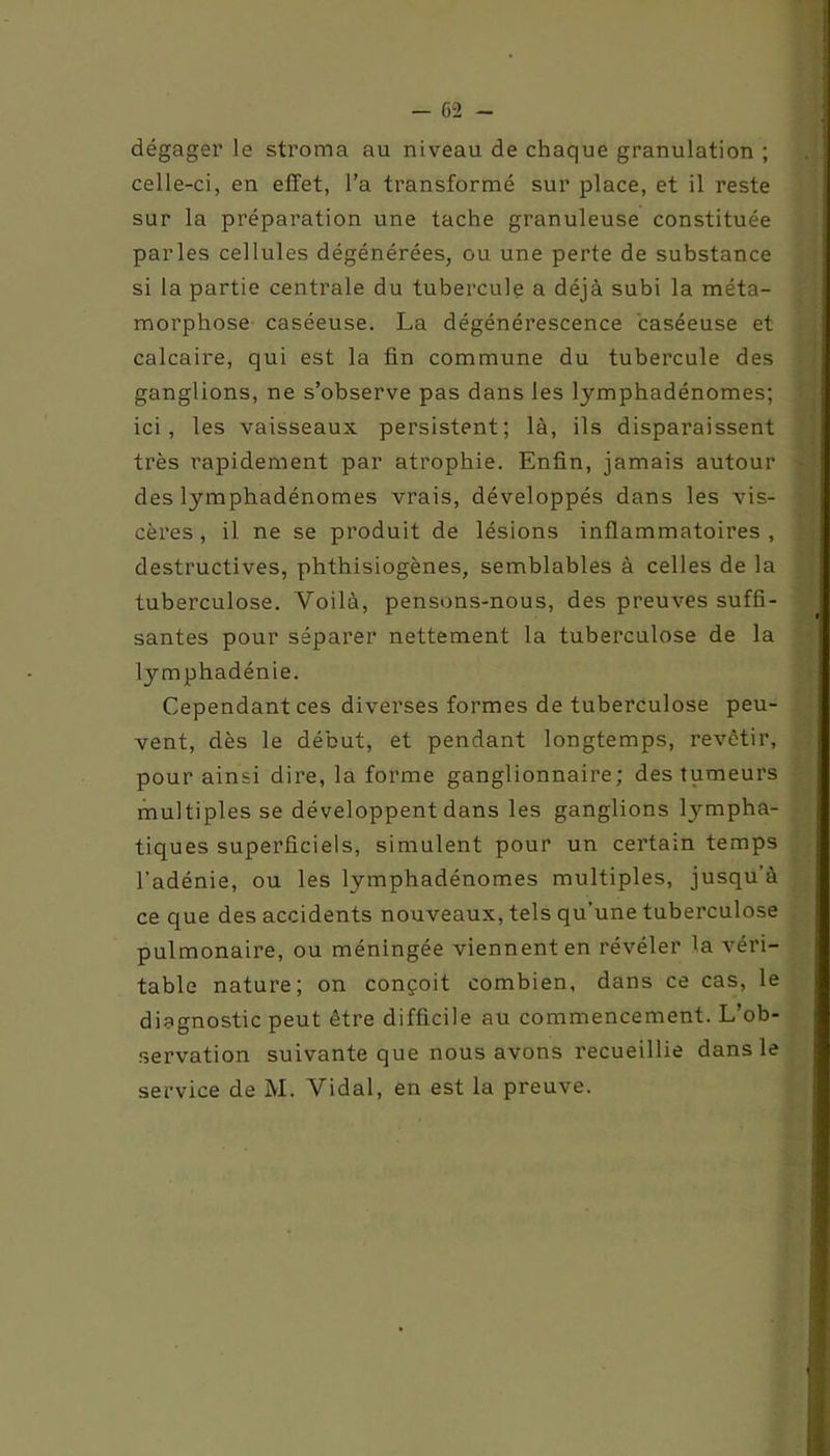 - 6“2 - dégager le stroma au niveau de chaque granulation ; celle-ci, en effet, l’a transformé sur place, et il reste sur la préparation une tache granuleuse constituée parles cellules dégénérées, ou une perte de substance si la partie centrale du tubercule a déjà subi la méta- morphose caséeuse. La dégénérescence caséeuse et calcaire, qui est la fin commune du tubercule des ganglions, ne s’observe pas dans les lymphadénomes; ici, les vaisseaux persistent; là, ils disparaissent très rapidement par atrophie. Enfin, jamais autour des lymphadénomes vrais, développés dans les vis- cères, il ne se produit de lésions inflammatoires, destructives, phthisiogènes, semblables à celles de la tuberculose. Voilà, pensons-nous, des preuves suffi- santes pour séparer nettement la tuberculose de la lymphadénie. Cependant ces diverses formes de tuberculose peu- vent, dès le début, et pendant longtemps, revêtir, pour ainsi dire, la forme ganglionnaire; des tumeurs multiples se développent dans les ganglions lympha- tiques superficiels, simulent pour un certain temps l'adénie, ou les lymphadénomes multiples, jusqu’à ce que des accidents nouveaux, tels qu'une tuberculose pulmonaire, ou méningée viennent en révéler la véri- table nature; on conçoit combien, dans ce cas, le diagnostic peut être difficile au commencement. L’ob- servation suivante que nous avons recueillie dans le service de M. Vidal, en est la preuve.