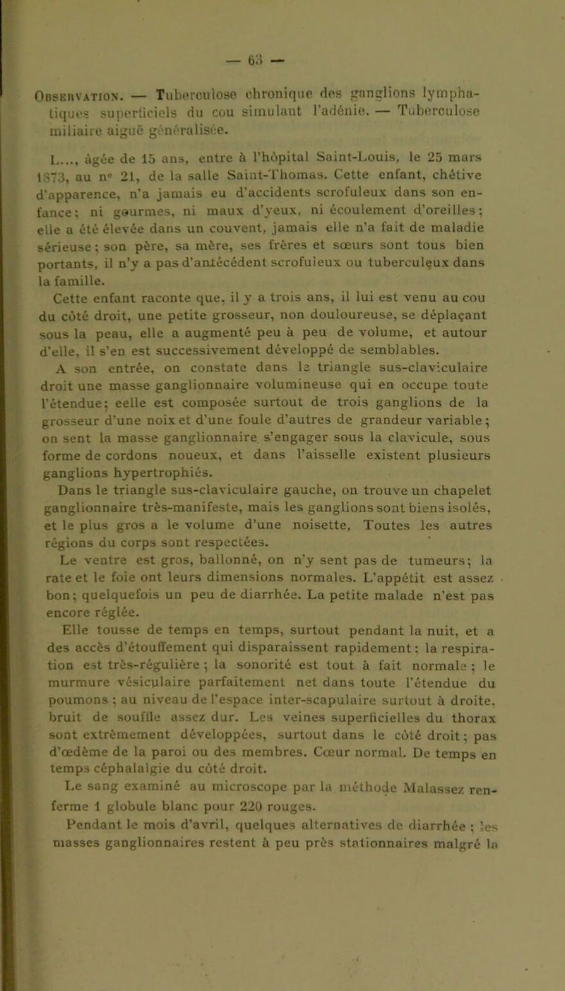 Observation. — Tuberculose chronique ries ganglions lympha- tiques superficiels du cou simulant l’adénie. — Tuberculose miliaire aiguë généralisée. L..., âgée de 15 ans, entre à l’hôpital Saint-Louis, le 25 mars 1873, au nc 21, de la salle Saint-Thomas. Cette enfant, chétive d’apparence, n’a jamais eu d’accidents scrofuleux dans son en- fance; ni gourmes, ni maux d’yeux, ni écoulement d’oreilles; elle a été élevée dans un couvent, jamais elle n’a fait de maladie sérieuse; son père, sa mère, ses frères et sœurs sont tous bien portants, il n’y a pas d’antécédent scrofuleux ou tuberculeux dans la famille. Cette enfant raconte que, il y a trois ans, il lui est venu au cou du côté droit, une petite grosseur, non douloureuse, se déplaçant sous la peau, elle a augmenté peu à peu de volume, et autour d’elle, il s’en est successivement développé de semblables. A son entrée, on constate dans la triangle sus-claviculaire droit une masse ganglionnaire volumineuse qui en occupe toute l’étendue; eelle est composée surtout de trois ganglions de la grosseur d’une noix et d’une foule d’autres de grandeur variable; on sent la masse ganglionnaire s’engager sous la clavicule, sous forme de cordons noueux, et dans l’aisselle existent plusieurs ganglions hypertrophiés. Dans le triangle sus-claviculaire gauche, on trouve un chapelet ganglionnaire très-manifeste, mais les ganglions sont biens isolés, et le plus gros a le volume d’une noisette, Toutes les autres régions du corps sont respectées. Le ventre est gros, ballonné, on n’y sent pas de tumeurs; la rate et le foie ont leurs dimensions normales. L’appétit est assez bon; quelquefois un peu de diarrhée. La petite malade n’est pas encore réglée. Elle tousse de temps en temps, surtout pendant la nuit, et a des accès d’étouffement qui disparaissent rapidement ; la respira- tion est très-régulière ; la sonorité est tout à fait normale ; le murmure vésiculaire parfaitement net dans toute l’étendue du poumons ; au niveau de l’espace inter-scapulaire surtout à droite, bruit de souffle assez dur. Les veines superficielles du thorax sont extrêmement développées, surtout dans le côté droit ; pas d’œdème de la paroi ou des membres. Cœur normal. De temps en temps céphalalgie du côté droit. Le sang examiné au microscope par la méthode Malassez ren- ferme 1 globule blanc pour 220 rouges. Pendant le mois d’avril, quelques alternatives de diarrhée ; les masses ganglionnaires restent à peu près stationnaires malgré la