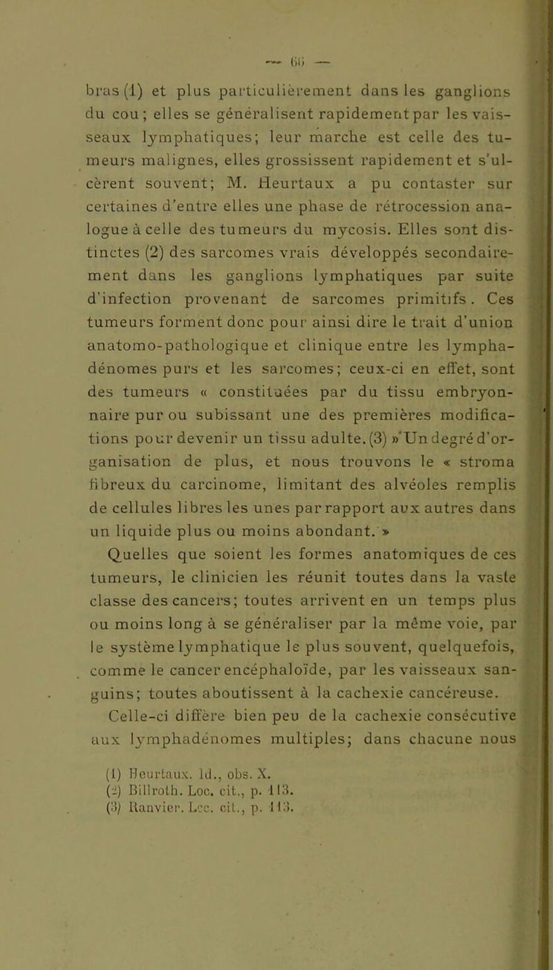 - iü; bras (1) et plus particulièrement dans les ganglions du cou; elles se généralisent rapidement par les vais- seaux lymphatiques; leur marche est celle des tu- meurs malignes, elles grossissent rapidement et s'ul- cèrent souvent; M. Heurtaux a pu contaster sur certaines d’entre elles une phase de rétrocession ana- logue à celle des tumeurs du mycosis. Elles sont dis- tinctes (2) des sarcomes vrais développés secondaire- ment dans les ganglions lymphatiques par suite d'infection provenant de sarcomes primitifs. Ces tumeurs forment donc pour ainsi dire le trait d’union anatomo-pathologique et clinique entre les lympha- dénomes purs et les sarcomes; ceux-ci en effet, sont des tumeurs « constituées par du tissu embryon- naire pur ou subissant une des premières modifica- tions pour devenir un tissu adulte. (3) »Un degré d’or- ganisation de plus, et nous trouvons le « stroma fibreux du carcinome, limitant des alvéoles remplis de cellules libres les unes par rapport aux autres dans un liquide plus ou moins abondant. » Quelles que soient les formes anatomiques de ces tumeurs, le clinicien les réunit toutes dans la vaste classe des cancers; toutes arrivent en un temps plus ou moins long à se généraliser par la môme voie, par le système lymphatique le plus souvent, quelquefois, comme le cancer encéphaloïde, par les vaisseaux san- guins; toutes aboutissent à la cachexie cancéreuse. Celle-ci diffère bien peu de la cachexie consécutive aux lymphadénomes multiples; dans chacune nous (1) Heurtaux. ld., obs. X. (2) Billroth. Loc. cit., p. 113. (3) Ranvier. Lee. cit., p. 113.