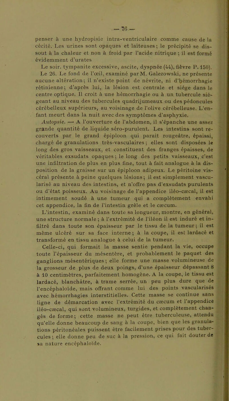 penser à une hydropisie intra-ventriculaire comme cause de la cécité. Les urines sont opaques et laiteuses ; le précipité se dis- sout à la chaleur et non à froid par l’acide nitrique •, il est formé évidemment d’urates Le soir, tympanite excessive, ascite, dyspnée (44), fièvre P. 150). Le 26. Le fond de l’œil, examiné parM. Galezowski, ne présente aucune altération; il n’existe point de névrite, ni d’hémorrhagie rétinienne; d’après lui, la lésion est centrale et siège dans le centre optique. Il croit à une hémorrhagie ou à un tubercule sié- geant au niveau des tubercules quadrijumeaux ou des pédoncules cérébelleux supérieurs, au voisinage de l’olive cérébelleuse. L'en- fant meurt dans la nuit avec des symptômes d’asphyxie. Autopsie. — A l’ouverture de l’abdomen, il s’épanche une assez grande quantité de liquide séro-purulent. Les intestins sont re- couverts par le grand épiploon qui parait rougeâtre, épaissi, chargé de granulations très-vasculaires ; elles sont disposées le long des gros vaisseaux, et constituent des franges épaisses, de véritables exsudats opaques ; le long des petits vaisseaux, c’est une infiltration de plus en plus fine, tout à fait analogue à la dis- position de la graisse sur un épiploon adipeux. Le péritoine vis- céral présente à peine quelques lésions ; il est simplement vascu- larisé au niveau des intestins, et n’offre pas d’exsudats purulents ou d’état poisseux. Au voisinage de l’appendice iléo-cæcal, il est intimement soudé à une tumeur qui a complètement envahi cet appendice, la fin de l’intestin grêle et le cæcum. L’intestin, examiné dans toute sa longueur, montre, en général, une structure normale ; à l’extrémité de l’iléon il est induré et in- filtré dans toute son épaisseur par le tissu de la tumeur; il est même ulcéré sur sa face interne ; à la coupe, il est lardacé et transformé en tissu analogue à celui de la tumeur. Celle-ci, qui formait la masse sentie pendant la vie, occupe toute l’épaisseur du mésentère, et probablement le paquet des ganglions mésentériques ; elle forme une masse volumineuse de la grosseur de plus de deux poings, d’une épaisseur dépassant 8 à 10 centimètres, parfaitement homogène. A la coupe, le tissu est lardacé, blanchâtre, à trame serrée, un peu plus dure que de l'encéphaloïde, mais offrant comme lui des points vascularisés avec hémorrhagies interstitielles. Cette masse se continue sans ligne de démarcation avec l’extrémité du cæcum et l’appendice iléo-cæcal, qui sont volumineux, turgides, et complètement chan- gés de forme; cette masse ne peut être tuberculeuse, attendu qu’elle donne beaucoup de sang à la coupe, bien que les granula- tions péritonéales puissent être facilement prises pour des tuber- cules ; elle donne peu de suc à la pression, ce qui fait douter de sa nature encéphaloïde.