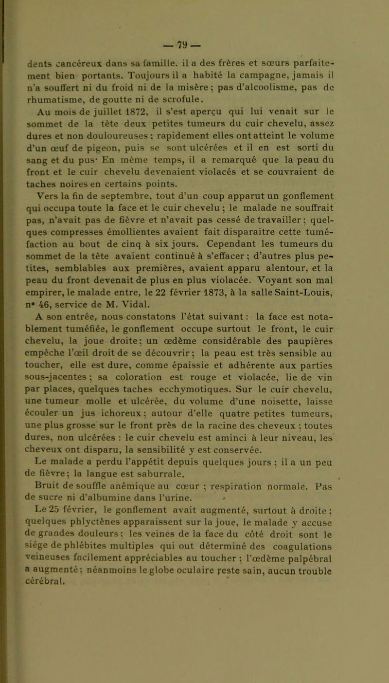 dents cancéreux dans sa famille, il a des frères et sœurs parfaite- ment bien portants. Toujours il a habité la campagne, jamais il n’a souffert ni du froid ni de la misère; pas d’alcoolisme, pas de rhumatisme, dégoutté ni de scrofule. Au mois de juillet 1872, il s’est aperçu qui lui venait sur le sommet de la tète deux petites tumeurs du cuir chevelu, assez dures et non douloureuses; rapidement elles ont atteint le volume d’un œuf de pigeon, puis se sont ulcérées et il en est sorti du sang et du pus’ En même temps, il a remarqué que la peau du front et le cuir chevelu devenaient violacés et se couvraient de taches noires en certains points. Vers la fin de septembre, tout d’un coup apparut un gonflement qui occupa toute la face et le cuir chevelu ; le malade ne souffrait pas, n’avait pas de fièvre et n’avait pas cessé de travailler ; quel- ques compresses émollientes avaient fait disparaitre cette tumé- faction au bout de cinq à six jours. Cependant les tumeurs du sommet de la tète avaient continué à s’effacer ; d’autres plus pe- tites, semblables aux premières, avaient apparu alentour, et la peau du front devenait de plus en plus violacée. Voyant son mal empirer, le malade entre, le 22 février 1873, à la salle Saint-Louis, n° 46, serv ice de M. Vidal. A son entrée, nous constatons l’état suivant : la face est nota- blement tuméfiée, le gonflement occupe surtout le front, le cuir chevelu, la joue droite; un œdème considérable des paupières empêche l’œil droit de se découvrir; la peau est très sensible au toucher, elle est dure, comme épaissie et adhérente aux parties sous-jacentes ; sa coloration est rouge et violacée, lie de vin par places, quelques taches ecchymotiques. Sur le cuir chevelu, une tumeur molle et ulcérée, du volume d’une noisette, laisse écouler un jus ichoreux; autour d’elle quatre petites tumeurs, une plus grosse sur le front près de la racine des cheveux ; toutes dures, non ulcérées : le cuir chevelu est aminci à leur niveau, les cheveux ont disparu, la sensibilité y est conservée. Le malade a perdu l’appétit depuis quelques jours ; il a un peu de fièvre; la langue est saburrale. Bruit de souffle anémique au cœur ; respiration normale. Pas de sucre ni d’albumine dans l’urine. Le 25 février, le gonflement avait augmenté, surtout à droite ; quelques phlyctènes apparaissent sur la joue, le malade y accuse de grandes douleurs; les veines de la face du côté droit sont le siège de phlébites multiples qui out déterminé des coagulations veineuses facilement appréciables au toucher ; l’œdème palpébral a augmenté ; néanmoins le globe oculaire reste sain, aucun trouble cérébral.