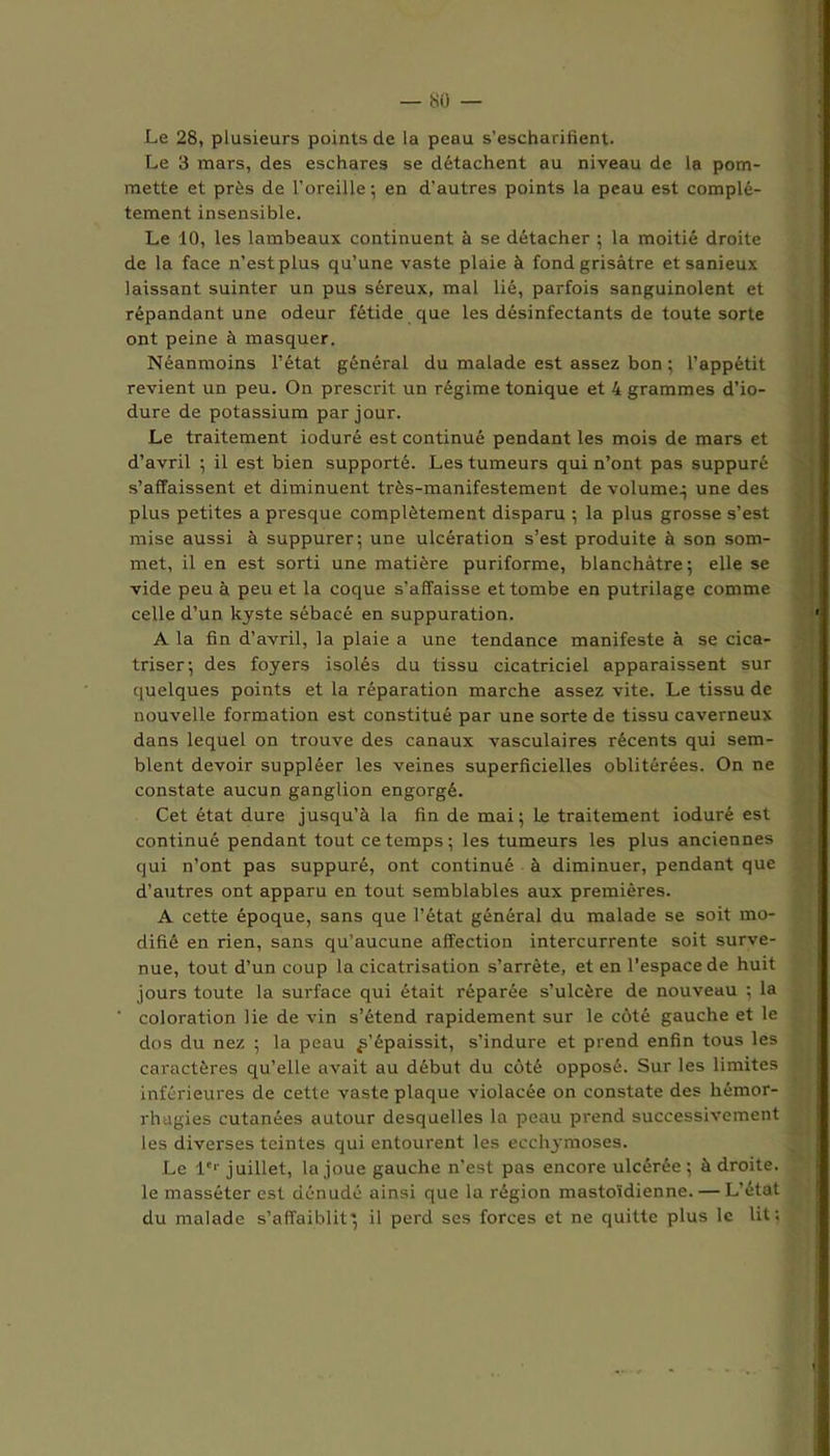 Le 28, plusieurs points de la peau s’escharifient. Le 3 mars, des eschares se détachent au niveau de la pom- mette et près de l’oreille-, en d’autres points la peau est complè- tement insensible. Le 10, les lambeaux continuent à se détacher ; la moitié droite de la face n’est plus qu’une vaste plaie à fond grisâtre etsanieux laissant suinter un pus séreux, mal lié, parfois sanguinolent et répandant une odeur fétide que les désinfectants de toute sorte ont peine à masquer. Néanmoins l’état général du malade est assez bon ; l’appétit revient un peu. On prescrit un régime tonique et 4 grammes d’io- dure de potassium par jour. Le traitement ioduré est continué pendant les mois de mars et d’avril ; il est bien supporté. Les tumeurs qui n’ont pas suppuré s’affaissent et diminuent très-manifestement de volume; une des plus petites a presque complètement disparu ; la plus grosse s’est mise aussi à suppurer; une ulcération s’est produite à son som- met, il en est sorti une matière puriforme, blanchâtre; elle se vide peu à peu et la coque s’affaisse et tombe en putrilage comme celle d’un kyste sébacé en suppuration. A la fin d’avril, la plaie a une tendance manifeste à se cica- triser; des foyers isolés du tissu cicatriciel apparaissent sur quelques points et la réparation marche assez vite. Le tissu de nouvelle formation est constitué par une sorte de tissu caverneux dans lequel on trouve des canaux vasculaires récents qui sem- blent devoir suppléer les veines superficielles oblitérées. On ne constate aucun ganglion engorgé. Cet état dure jusqu’à la fin de mai ; Le traitement ioduré est continué pendant tout ce temps; les tumeurs les plus anciennes qui n’ont pas suppuré, ont continué à diminuer, pendant que d’autres ont apparu en tout semblables aux premières. A cette époque, sans que l’état général du malade se soit mo- difié en rien, sans qu’aucune affection intercurrente soit surve- nue, tout d’un coup la cicatrisation s’arrête, et en l'espace de huit jours toute la surface qui était réparée s’ulcère de nouveau ; la ‘ coloration lie de vin s’étend rapidement sur le côté gauche et le dos du nez ; la peau s’épaissit, s’indure et prend enfin tous les caractères qu’elle avait au début du côté opposé. Sur les limites inférieures de cette vaste plaque violacée on constate des hémor- rhagies cutanées autour desquelles la peau prend successivement les diverses teintes qui entourent les ecchymoses. Le 1er juillet, la joue gauche n’est pas encore ulcérée ; à droite, le masséter est dénudé ainsi que la région mastoïdienne. — L’état du malade s’affaiblit'; il perd ses forces et ne quitte plus le lit;