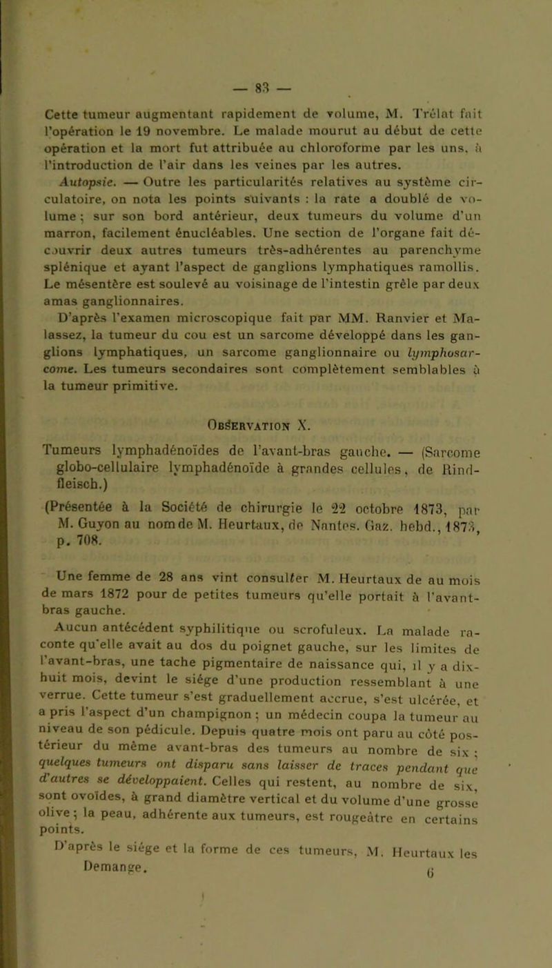 Cette tumeur augmentant rapidement de volume, M. Trélat fait l’opération le 19 novembre. Le malade mourut au début de cette opération et la mort fut attribuée au chloroforme par les uns. à l’introduction de l’air dans les veines par les autres. Autopsie. — Outre les particularités relatives au système cir- culatoire, on nota les points suivants : la rate a doublé de vo- lume ; sur son bord antérieur, deux tumeurs du volume d’un marron, facilement énucléables. Une section de l’organe fait dé- couvrir deux autres tumeurs très-adhérentes au parenchyme splénique et ayant l’aspect de ganglions lymphatiques ramollis. Le mésentère est soulevé au voisinage de l'intestin grêle par deux amas ganglionnaires. D’après l’examen microscopique fait par MM. Ranvier et Ma- lassez, la tumeur du cou est un sarcome développé dans les gan- glions lymphatiques, un sarcome ganglionnaire ou lymphosar- come. Les tumeurs secondaires sont complètement semblables à la tumeur primitive. Observation X. Tumeurs lymphadénoïdes de l’avant-bras gauche. — (Sarcome globo-cellulaire lymphadénoïde à grandes cellules, de Rinrl- fleisch.) (Présentée à la Société de chirurgie le 22 octobre 1873, par M. Guyon au nom de M. Heurtaux, de Nantes. Gaz. hebd 1873 p. 708. Une femme de 28 ans vint consulter M. Heurtaux de au mois de mars 1872 pour de petites tumeurs qu’elle portait à l'avant- bras gauche. Aucun antécédent syphilitique ou scrofuleux. La malade ra- conte qu’elle avait au dos du poignet gauche, sur les limites de l’avant-bras, une tache pigmentaire de naissance qui, il y a dix- huit mois, devint le siège d’une production ressemblant à une verrue. Cette tumeur s’est graduellement accrue, s’est ulcérée, et a pris l’aspect d’un champignon ; un médecin coupa la tumeur au niveau de son pédicule. Depuis quatre mois ont paru au côté pos- térieur du même avant-bras des tumeurs au nombre de six ; quelques tumeurs ont disparu sans laisser de traces pendant que d autres se développaient. Celles qui restent, au nombre de six, sont ovoides, à grand diamètre vertical et du volume d’une grosse olive; la peau, adhérente aux tumeurs, est rougeâtre en certains points. D’après le siège et la forme de ces tumeurs, M, Heurtaux les Démangé. )