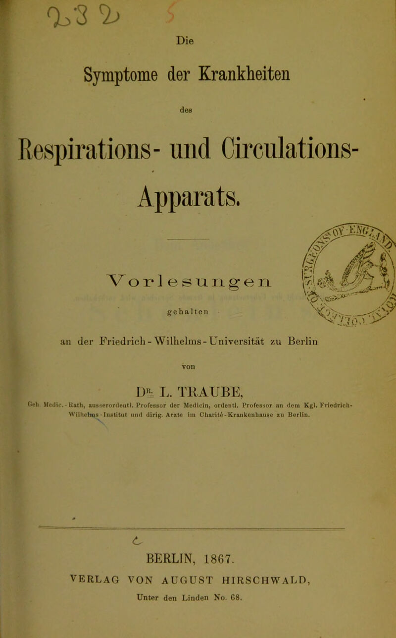 Tl. 3 ^ Die Symptome der Krankheiten des Respirations- und Circulations Apparats. Vorlesungen gehalten an der Friedrich - Wilhelms-Universität zu Berlin von \)h L. TRAUBE, Och Medio. - Rath, ausserordeutl. Professor der Medicin, ordentl. Professor nn dem Kgl. Friedrich Wilhelms-Institut und dirig. Arzte im Chariti-Krankenhause zu Berlin. BERLIN, 1867. VERLAG VON AUGUST HIRSCHWALD, Unter den Linden No. 68.