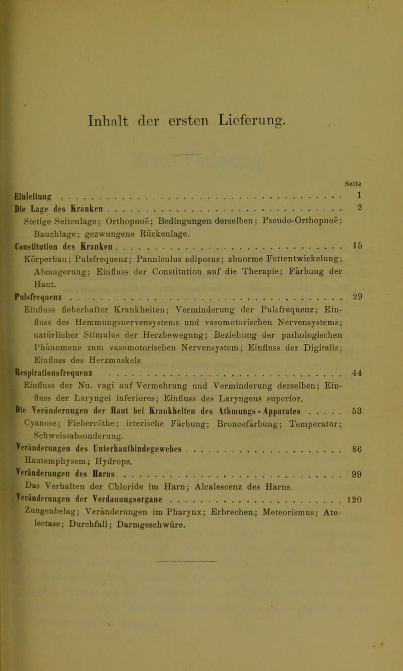 Inhalt der ersten Lieferung. 8eite Einleitung 1 Die Lage des Kranken 2 Stetige Seitenlage; Orthopnoe; Bedingungen derselben; Pseudo-Orthopnoe; Bauchlage; gezwungene Rückenlage. Constitution des Kranken 15 Körperbau; Pulsfrequenz; Panuiculus adiposus; abnorme Fettentwickelung; Abmagerung; Einfluss der Constitution auf die Therapie; Färbung der Haut. Pulsfrequenz 29 Einfluss fieberhafter Krankheiten; Verminderung der Pulsfrequenz; Ein- fluss des Hemmungsnervensystems und vasomotorischen Nervensystems; natürlicher Stimulus der Herzbewegung; Beziehung der pathologischen Phänomene zum vasomotorischen Nervensystem; Einfluss der Digitalis; Einfluss des Herzmuskels Respirationsfrequenz 44 Einfluss der Nn. vagi auf Vermehrung und Verminderung derselben; Ein- fluss der Laryngei inferiores; Einfluss des Laryngeus superior. Die Veränderungen der Haut bei Krankheiten des Aihumngs-Apparates 53 ' Cyanose; Fieberröthe; icterische Färbung; Broncefärbung; Temperatur; Sch weissabsonderung. Veränderungen des Unterhautbindegewebes 86 Hautemphysem; Hydrops. Veränderungen des Uarns 99 Das Verhalten der Chloride im Harn; Alcalescenz des Harns. Veränderungen der Verdauungsorgane 120 Zungenbelag; Veränderungen im Pharynx; Erbrechen; Meteorismus; Ate- lectase; Durchfall; Darmgeschwüre.