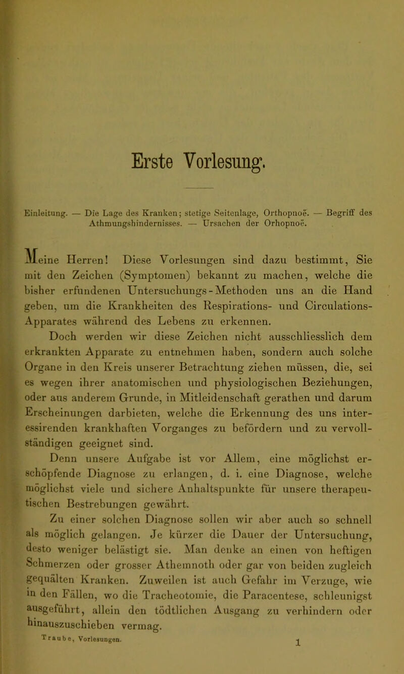 Erste Vorlesung. Einleitung. — Die Lage des Kranken; stetige Seitenlage, Orthopnoe. — Begriff des Athmungshindernisses. — Ursachen der Orhopnoe. kleine Herren! Diese Vorlesungen sind dazu bestimmt, Sie mit den Zeichen (Symptomen) bekannt zu machen, welche die bisher erfundenen Untersuchungs - Methoden uns an die Hand geben, um die Krankheiten des Respirations- und Circulations- Apparates während des Lebens zu erkennen. Doch werden wir diese Zeichen nicht ausschliesslich dem erkrankten Apparate zu entnehmen haben, sondern auch solche Organe in den Kreis unserer Betrachtung ziehen müssen, die, sei es wegen ihrer anatomischen und physiologischen Beziehungen, oder aus anderem Grunde, in Mitleidenschaft gerathen und darum Erscheinungen darbieten, welche die Erkennung des uns inter- essirenden krankhaften Vorganges zu befördern und zu vervoll- ständigen geeignet sind. Denn unsere Aufgabe ist vor Allem, eine möglichst er- schöpfende Diagnose zu erlangen, d. i. eine Diagnose, welche möglichst viele und sichere Anhaltspunkte für unsere therapeu- tischen Bestrebungen gewährt. Zu einer solchen Diagnose sollen wir aber auch so schnell als möglich gelangen. Je kürzer die Dauer der Untersuchung, desto weniger belästigt sie. Man denke an einen von heftigen Schmerzen oder grosser Athemnoth oder gar von beiden zugleich gequälten Kranken. Zuweilen ist auch Gefahr im Verzüge, wie in den Fällen, wo die Tracheotomie, die Paracentese, schleunigst ausgefiihrt, allein den tödtlichen Ausgang zu verhindern oder hinauszuschieben vermaß:. O Traube, Vorlesungen.