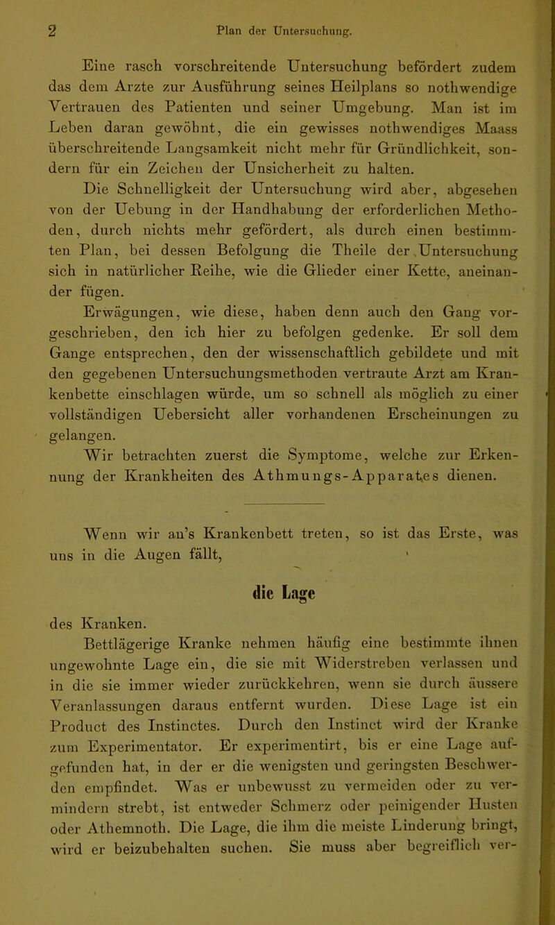 Eine rasch vorschreitende Untersuchung befördert zudem das dem Arzte zur Ausführung seines Heilplans so nothwendige Vertrauen des Patienten und seiner Umgebung. Man ist im Leben daran gewöhnt, die ein gewisses nothwendiges Maass überschreitende Langsamkeit nicht mehr für Gründlichkeit, son- dern für ein Zeichen der Unsicherheit zu halten. Die Schnelligkeit der Untersuchung wird aber, abgesehen von der Uebung in der Handhabung der erforderlichen Metho- den, durch nichts mehr gefördert, als durch einen bestimm- ten Plan, bei dessen Befolgung die Theile der .Untersuchung sich in natürlicher Reihe, wie die Glieder einer Kette, aneinan- der fügen. Erwägungen, wie diese, haben denn auch den Gang vor- geschrieben, den ich hier zu befolgen gedenke. Er soll dem Gange entsprechen, den der wissenschaftlich gebildete und mit den gegebenen Untersuchungsmethoden vertraute Arzt am Kran- kenbette einschlagen würde, um so schnell als möglich zu einer vollständigen Uebersicht aller vorhandenen Erscheinungen zu gelangen. Wir betrachten zuerst die Symptome, welche zur Erken- nung der Krankheiten des Athmungs-Apparates dienen. Wenn wir au’s Krankenbett treten, so ist das Erste, was uns in die Augen fällt, 1 die Lage des Kranken. Bettlägerige Kranke nehmen häufig eine bestimmte ihnen ungewohnte Lage ein, die sie mit Widerstreben verlassen und in die sie immer wieder zurückkehren, wenn sie durch äussere Veranlassungen daraus entfernt wurden. Diese Lage ist ein Product des Instinctes. Durch den Instinct wird der Kranke zum Experimentator. Er experimentirt, bis er eine Lage auf- gefunden hat, in der er die wenigsten und geringsten Beschwer- den empfindet. Was er unbewusst zu vermeiden oder zu ver- mindern strebt, ist entweder Schmerz oder peinigender Husten oder Athemnoth. Die Lage, die ihm die meiste Linderung bringt, wird er beizubehalten suchen. Sie muss aber begreiflich ver-