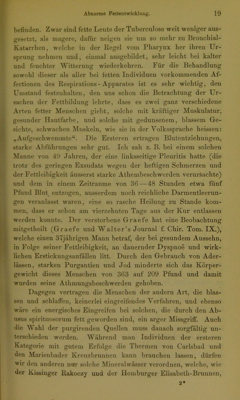 befinden. Zwar sind fette Leute der Tuberculose weit weniger aus- gesetzt, als magere, dafür neigen sie um so mehr zu Bronchial- Katarrhen, welche in der Regel vom Pharynx her ihren Ur- sprung nehmen und, einmal ausgebildet, sehr leicht bei kalter und feuchter Witterung wiederkehren. Für die Behandlung sowohl dieser als aller bei fetten Individuen vorkommenden Af- fectionen des Respirations- Apparates ist es sehr wichtig, den Umstand festzuhalten, den uns schon die Betrachtung der Ur- sachen der Fettbildung lehrte, dass es zwei ganz verschiedene Arten fetter Menschen giebt, solche mit kräftiger Muskulatur, gesunder Hautfarbe, und solche mit gedunsenem, blassem Ge- sichte, schwachen Muskeln, wie sie in der Volkssprache heissen: „Aufgeschwemmte“. Die Ersteren ertragen Blutentziehungen, starke Abführungen sehr gut. Ich sah z. B. bei einem solchen Manne von 49 Jahren, der eine linksseitige Pleuritis hatte (die trotz des geringen Exsudats wegen der heftigen Schmerzen und der Fettleibigkeit äusserst starke Athembeschwerden verursachte) und dem in einem Zeiträume von 36 — 48 Stunden etwa fünf Pfund Blut entzogen, ausserdem noch reichliche Darmentleerun- gen veranlasst waren, eine so rasche Heilung zu Stande kom- men, dass er schon am vierzehnten Tage aus der Kur entlassen werden konnte. Der verstorbene Graefe hat eine Beobachtung mitgetheilt (Graefe und Walter’s Journal f. Chir. Tom. IX.), welche einen 37jährigen Mann betraf, der bei gesundem Aussehn, in Folge seiner Fettleibigkeit, an dauernder Dyspnoe und wirk- lichen Erstickungsanfällen litt. Durch den Gebrauch von Ader- lässen, starken Purgantien und Jod minderte sich das Körper- gewicht dieses Menschen von 363 auf 209 Pfund und damit wurden seine Athmungsbeschwerden gehoben. Dagegen vertragen die Menschen der andern Art, die blas- sen und schlaffen, keinerlei eingreifendes Verfahren, und ebenso wäre ein energisches Eingreifen bei solchen, die durch den Ab- usus spirituosorum fett geworden sind, ein arger Missgriff. Auch die Wahl der purgirenden Quellen muss danach sorgfältig un- terschieden werden. Während man Individuen der ersteren Kategorie mit gutem Erfolge die Thermen von Carlsbad und den Marienbader Kreuzbrunnen kann brauchen lassen, dürfen wir den anderen nur solche Mineralwässer verordnen, welche, wie der Kissinger Rakoczy und der Ilomburger Elisabeth-Brunnen, 2*