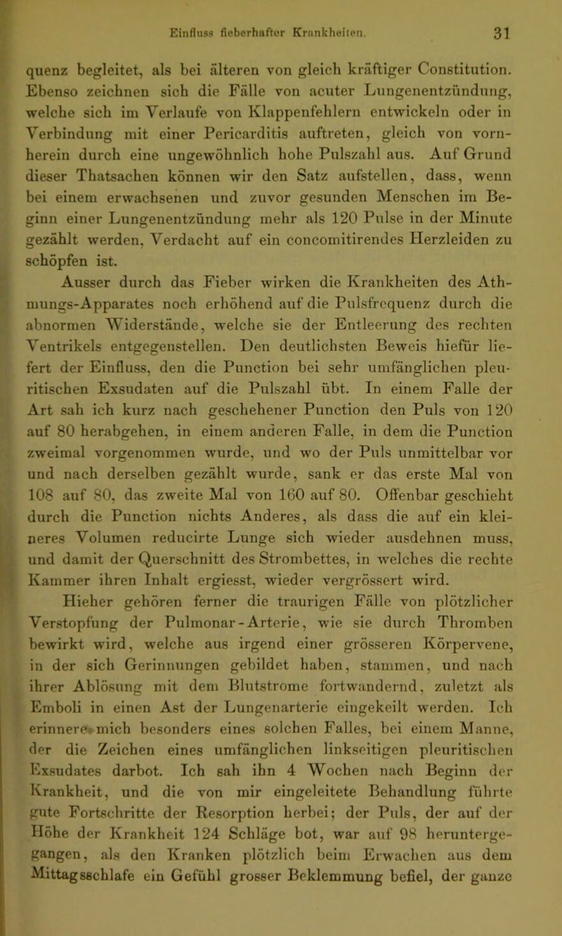 quenz begleitet, als bei älteren von gleich kräftiger Constitution. Ebenso zeichnen sich die Fälle von acuter Lungenentzündung, welche sich im Verlaufe von Klappenfehlern entwickeln oder in Verbindung mit einer Pericarditis auftreten, gleich von vorn- herein durch eine ungewöhnlich hohe Pulszahl aus. Auf Grund dieser Thatsachen können wir den Satz aufstellen, dass, wenn bei einem erwachsenen und zuvor gesunden Menschen im Be- ginn einer Lungenentzündung mehr als 120 Pulse in der Minute gezählt werden, Verdacht auf ein concomitirendes Herzleiden zu schöpfen ist. Ausser durch das Fieber wirken die Krankheiten des Ath- mungs-Apparates noch erhöhend auf die Pulsfrequenz durch die abnormen Widerstände, welche sie der Entleerung des rechten Ventrikels entgegenstellen. Den deutlichsten Beweis hiefür lie- fert der Einfluss, den die Punction bei sehr umfänglichen pleu- ritischen Exsudaten auf die Pulszahl übt. In einem Falle der Art sah ich kurz nach geschehener Punction den Puls von 120 auf 80 herabgehen, in einem anderen Falle, in dem die Punction zweimal vorgenommen wurde, und wo der Puls unmittelbar vor und nach derselben gezählt wurde, sank er das erste Mal von 108 auf 80, das zweite Mal von 160 auf 80. Offenbar geschieht durch die Punction nichts Anderes, als dass die auf ein klei- neres Volumen reducirte Lunge sich wieder ausdehnen muss, und damit der Querschnitt des Strombettes, in welches die rechte Kammer ihren Inhalt ergiesst, wieder vergrössert wird. Plieher gehören ferner die traurigen Fälle von plötzlicher Verstopfung der Pulmonar-Arterie, wie sie durch Thromben bewirkt wird, welche aus irgend einer grösseren Körpervene, in der sich Gerinnungen gebildet haben, stammen, und nach ihrer Ablösung mit dem Blutstrome fortwandernd, zuletzt als Emboli in einen Ast der Lungenarterie eingekeilt werden. Ich erinnere«mich besonders eines solchen Falles, bei einem Manne, der die Zeichen eines umfänglichen linkseitigen pleuritischen Exsudates darbot. Ich sah ihn 4 Wochen nach Beginn der Krankheit, und die von mir eingeleitete Behandlung führte gute Fortschritte der Resorption herbei; der Puls, der auf der Höhe der Krankheit 124 Schläge bot, war auf 98 herunterge- gangen, als den Kranken plötzlich beim Erwachen aus dem Mittagsschlafe ein Gefühl grosser Beklemmung befiel, der ganze