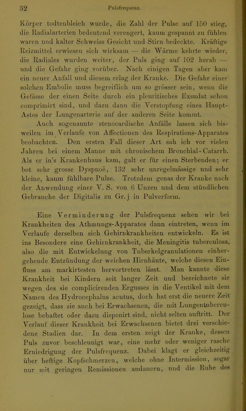 Körper todtenbleich wurde, die Zahl der Pulse auf 150 stieg, die Radialarterien bedeutend verengert, kaum gespannt zu fühlen waren und kalter Schweiss Gesicht und Stirn bedeckte. Kräftige Reizmittel erwiesen sich wirksam — die Wärme kehrte wieder, die Radiales wurden weiter, der Puls ging auf 102 herab — und die Gefahr ging vorüber. Nach einigen Tagen aber kam ein neuer Anfall und diesem erlag der Kranke. Die Gefahr einer solchen Embolie muss begreiflich um so grösser sein, wenn die Gefässe der einen Seite durch ein pleuritisches Exsudat schon comprimirt sind, und dazu dann die Verstopfung eines Haupt- Astes der Lungenarterie auf der anderen Seite kommt. Auch sogenannte stenocardische Anfälle lassen sich bis- weilen im Verlaufe von Affectionen des Respirations-Apparates beobachten. Den ersten Fall dieser Art sah ich vor vielen Jahren bei einem Manne mit chronischem Bronchial- Catarrh. Als er in’s Krankenhaus kam, galt er für einen Sterbenden; er bot sehr grosse Dyspnoe, 132 sehr unregelmässige und sehr kleine, kaum fühlbare Pulse. Trotzdem genas der Kranke nach der Anwendung einer V. S. von 6 Unzen und dem stündlichen Gebrauche der Digitalis zu Gr. j in Pulverform. Eine Verminderung der Pulsfrequenz sehen wir bei Krankheiten des Athmungs-Apparates dann eintreten, wenn im Verlaufe derselben sich Gehirnkrankheiten entwickeln. Es ist ins Besondere eine Gehirnkrankheit, die Meningitis tuberculosa, also die mit Entwdckelung von Tuberkelgranulationen einher- gehende Entzündung der weichen Hirnhäute, welche diesen Ein- fluss am markirtestcn hervortreten lässt. Man kannte diese Krankheit bei Kindern seit langer Zeit und bezeichnete sie wegen des sie complicirenden Ergusses in die Ventikel mit dem Namen des Hydrocephalus acutus, doch hat erst die neuere Zeit gezeigt, dass sie auch bei Erwachsenen, die mit Lungentubercu- lose behaftet oder dazu disponirt sind, nicht selten auftritt. Der Verlauf dieser Krankheit bei Erwachsenen bietet drei verschie- dene Stadien dar. In dem ersten zeigt der Kranke, dessen Puls zuvor beschleunigt war, eine mehr oder weniger rasche Erniedrigung der Pulsfrequenz. Dabei klagt er gleichzeitig über heftige Kopfschmerzen, welche ohne Intermission, sogar nur mit geringen Remissionen andauern, und die Ruhe des