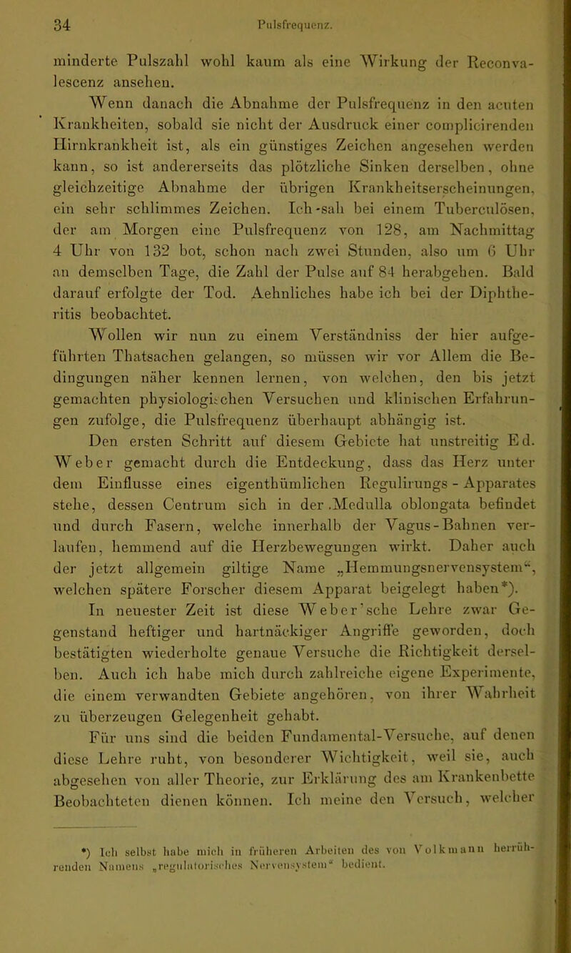 minderte Pulszahl wohl kaum als eine Wirkung der Reconva- lescenz ansehen. Wenn danach die Abnahme der Pulsfrequenz in den acuten Krankheiten, sobald sie nicht der Ausdruck einer complicirenden Hirnkrankheit ist, als ein günstiges Zeichen angesehen werden kann, so ist andererseits das plötzliche Sinken derselben, ohne gleichzeitige Abnahme der übrigen Krankheitserscheinungen, ein sehr schlimmes Zeichen. Ich-sah bei einem Tuberculösen, der am Morgen eine Pulsfrequenz von 128, am Nachmittag 4 Uhr von 132 bot, schon nach zwei Stunden, also um 6 Uhr an demselben Tage, die Zahl der Pulse auf 84 herabgeben. Bald darauf erfolgte der Tod. Aehnliches habe ich bei der Diphthe- ritis beobachtet. Wollen wir nun zu einem Verständniss der hier aufge- führten Thatsachen gelangen, so müssen wir vor Allem die Be- dingungen näher kennen lernen, von welchen, den bis jetzt gemachten physiologischen Versuchen und klinischen Erfahrun- gen zufolge, die Pulsfrequenz überhaupt abhängig ist. Den ersten Schritt auf diesem Gebiete hat unstreitig Ed. Weber gemacht durch die Entdeckung, dass das Herz unter dem Einflüsse eines eigenthümlichen Regulirungs - Apparates stehe, dessen Centruin sich in der .Medulla oblongata befindet und durch Fasern, welche innerhalb der Vagus-Bahnen ver- laufen, hemmend auf die Herzbewegungen wirkt. Daher auch der jetzt allgemein gütige Name „Hemmungsnervensystem“, welchen spätere Forscher diesem Apparat beigelegt haben*). In neuester Zeit ist diese Weber sehe Lehre zwar Ge- genstand heftiger und hartnäckiger Angriffe geworden, doch bestätigten wiederholte genaue Versuche die Richtigkeit dersel- ben. Auch ich habe mich durch zahlreiche eigene Experimente, die einem verwandten Gebiete angehören, von ihrer Wahrheit zu überzeugen Gelegenheit gehabt. Für uns sind die beiden Fundamental-Versuche, auf denen diese Lehre ruht, von besonderer Wichtigkeit, weil sie, auch abgesehen von aller Theorie, zur Erklärung des am Krankenbette Beobachteten dienen können. Ich meine den Versuch, welcher *) Ich selbst habe mich in früheren Arbeiten des von Volkmanu herrüh- renden Namens „regiihttorisches Nervensystem* bedient.