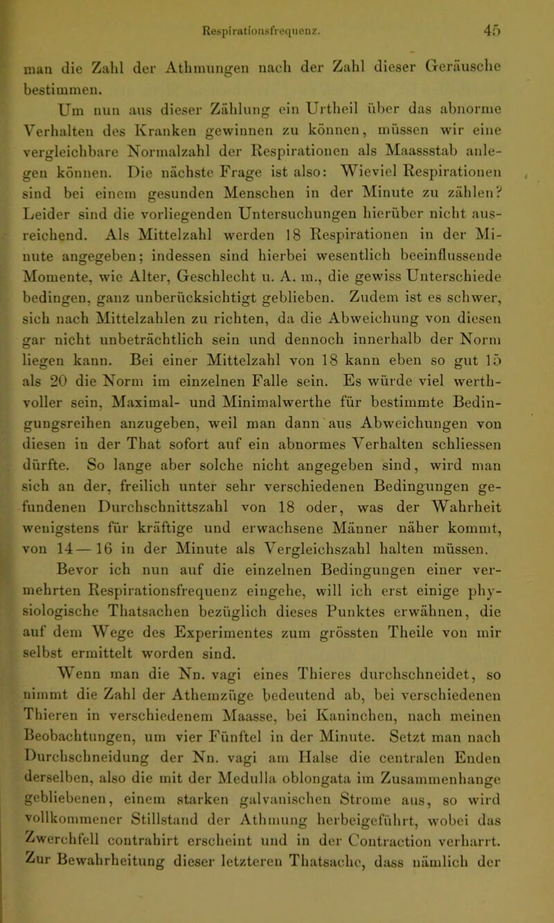 man die Zahl der Athmungen nach der Zahl dieser Geräusche bestimmen. Um nun aus dieser Zählung ein Urtho.il über das abnorme Verhalten des Kranken gewinnen zu können, müssen wir eine vergleichbare Normalzahl der Respirationen als Maassstab anle- gen können. Die nächste Frage ist also: Wieviel Respirationen sind bei einem gesunden Menschen in der Minute zu zählen? Leider sind die vorliegenden Untersuchungen hierüber nicht aus- reichend. Als Mittelzahl werden 18 Respirationen in der Mi- nute angegeben; indessen sind hierbei wesentlich beeinflussende Momente, wie Alter, Geschlecht u. A. in., die gewiss Unterschiede bedingen, ganz unberücksichtigt geblieben. Zudem ist es schwer, sich nach Mittelzahlen zu richten, da die Abweichung von diesen gar nicht unbeträchtlich sein und dennoch innerhalb der Norm liegen kann. Bei einer Mittelzahl von 18 kann eben so gut 15 als 20 die Norm im einzelnen Falle sein. Es würde viel werth- voller sein, Maximal- und Minimalwerthe für bestimmte Bedin- gungsreihen anzugeben, weil man dann aus Abweichungen von diesen in der That sofort auf ein abnormes Verhalten schliessen dürfte. So lange aber solche nicht angegeben sind, wird man sich an der, freilich unter sehr verschiedenen Bedingungen ge- fundenen Durchschnittszahl von 18 oder, was der Wahrheit wenigstens für kräftige und erwachsene Männer näher kommt, von 14—16 in der Minute als Vergleichszahl halten müssen. Bevor ich nun auf die einzelnen Bedingungen einer ver- mehrten Respirationsfrequenz eingehe, will ich erst einige phy- siologische Thatsachen bezüglich dieses Punktes erwähnen, die auf dem Wege des Experimentes zum grössten Theile von mir selbst ermittelt worden sind. Wenn man die Nn. vagi eines Thieres durchschneidet, so nimmt die Zahl der Athemziige bedeutend ab, bei verschiedenen Thieren in verschiedenem Maasse, bei Kaninchen, nach meinen Beobachtungen, um vier Fünftel in der Minute. Setzt man nach Durchschneidung der Nn. vagi am Halse die centralen Enden derselben, also die mit der Medulla oblongata im Zusammenhänge gebliebenen, einem starken galvanischen Strome aus, so wird vollkommener Stillstand der Athmung herbeigeführt, wobei das Zwerchfell contrahirt erscheint und in der Contraction verharrt. Zur Bewahrheitung dieser letzteren Thatsachc, dass nämlich der