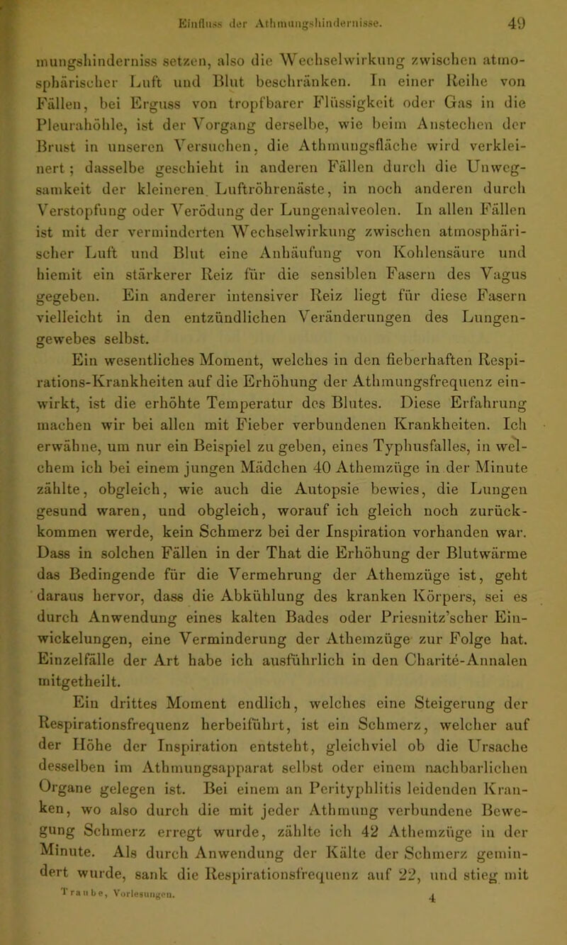 mungshinderniss setzen, also die Wechselwirkung zwischen atmo- sphärischer Luft und Blut beschränken. In einer Reihe von Fällen, bei Erguss von tropfbarer Flüssigkeit oder Gas in die Pleurahöhle, ist der Vorgang derselbe, wie beim Anstechen der Brust in unseren Versuchen, die Athmungsfläche wird verklei- nert ; dasselbe geschieht in anderen Fällen durch die Unweg- samkeit der kleineren Luftröhrenäste, in noch anderen durch Verstopfung oder Verödung der Lungenalveolen. In allen Fällen ist mit der verminderten Wechselwirkung zwischen atmosphäri- scher Luft und Blut eine Anhäufung von Kohlensäure und hiemit ein stärkerer Reiz für die sensiblen Fasern des Vagus gegeben. Ein anderer intensiver Reiz liegt für diese Fasern vielleicht in den entzündlichen Veränderungen des Lungen- gewebes selbst. Ein wesentliches Moment, welches in den fieberhaften Respi- rations-Krankheiten auf die Erhöhung der Athmungsfrequenz ein- wirkt, ist die erhöhte Temperatur des Blutes. Diese Erfahrung machen wir bei allen mit Fieber verbundenen Krankheiten. Ich erwähne, um nur ein Beispiel zu geben, eines Typhusfalles, in wel- chem ich bei einem jungen Mädchen 40 Athemziige in der Minute zählte, obgleich, wie auch die Autopsie bewies, die Lungen gesund waren, und obgleich, worauf ich gleich noch zurück- kommen werde, kein Schmerz bei der Inspiration vorhanden war. Dass in solchen Fällen in der That die Erhöhung der Blutwärme das Bedingende für die Vermehrung der Athemziige ist, geht daraus hervor, dass die Abkühlung des kranken Körpers, sei es durch Anwendung eines kalten Bades oder Priesnitz’scher Ein- wickelungen, eine Verminderung der Athemziige zur Folge hat. Einzelfälle der Art habe ich ausführlich in den Charite-Annalen mitgetheilt. Ein drittes Moment endlich, welches eine Steigerung der Respirationsfrequenz herbeiführt, ist ein Schmerz, welcher auf der Höhe der Inspiration entsteht, gleichviel ob die Ursache desselben im Athmungsapparat selbst oder einem nachbarlichen Organe gelegen ist. Bei einem an Perityphlitis leidenden Kran- ken, wo also durch die mit jeder Atbmung verbundene Bewe- gung Schmerz erregt wurde, zählte ich 42 Athemziige in der Minute. Als durch Anwendung der Kälte der Schmerz gemin- dert wurde, sank die Respirationsfrequenz auf 22, und stieg mit Traube, Vorlesungen. .i