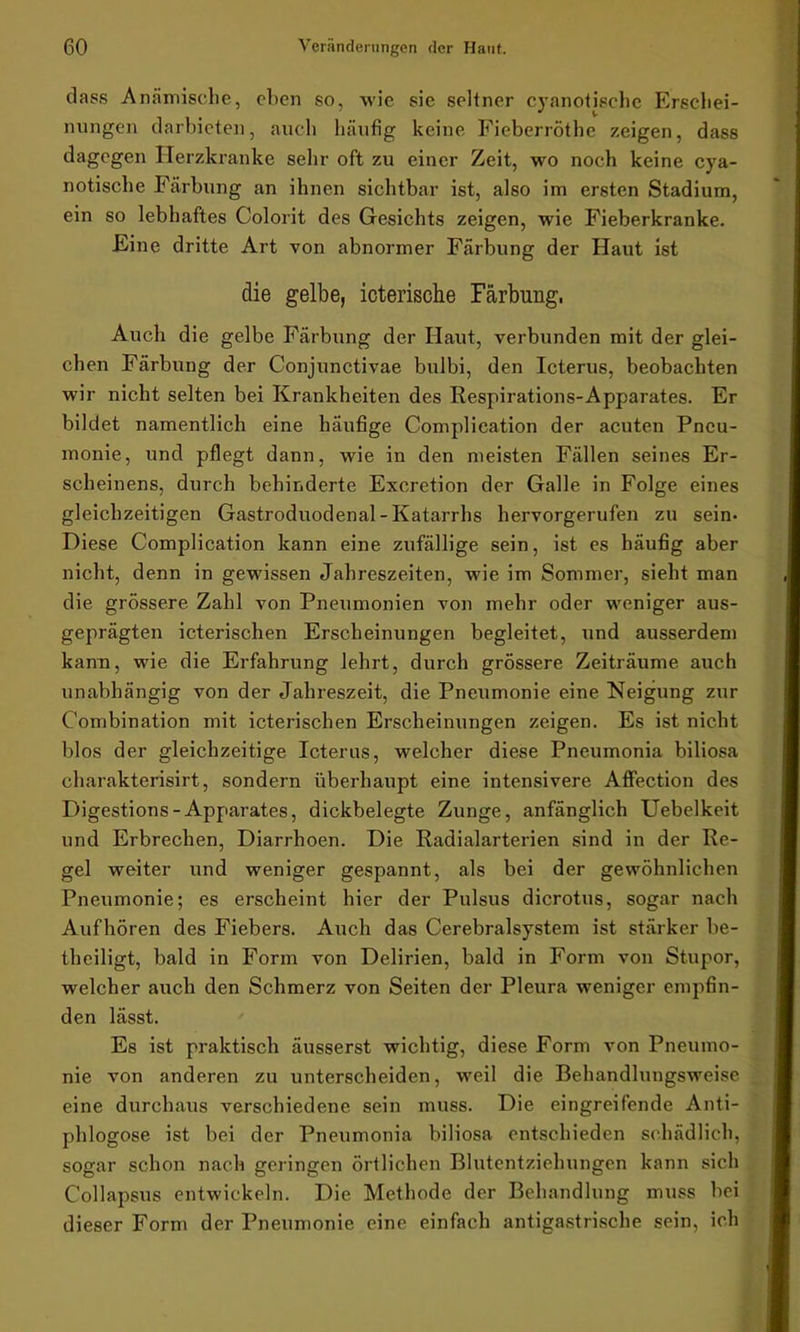 dass Anämische, eben so, wie sie seltner cyanotischc Erschei- nungen darbieten, auch häufig keine Fieberröthe zeigen, dass dagegen Herzkranke sehr oft zu einer Zeit, wo noch keine cya- notische Färbung an ihnen sichtbar ist, also im ersten Stadium, ein so lebhaftes Colorit des Gesichts zeigen, wie Fieberkranke. Eine dritte Art von abnormer Färbung der Haut ist die gelbe, icterische Färbung, Auch die gelbe Färbung der Haut, verbunden mit der glei- chen Färbung der Conjunctivae bulbi, den Icterus, beobachten wir nicht selten bei Krankheiten des Respirations-Apparates. Er bildet namentlich eine häufige Complication der acuten Pneu- monie, und pflegt dann, wie in den meisten Fällen seines Er- scheinens, durch behinderte Excretion der Galle in Folge eines gleichzeitigen Gastroduodenal - Katarrhs hervorgerufen zu sein* Diese Complication kann eine zufällige sein, ist es häufig aber nicht, denn in gewissen Jahreszeiten, wie im Sommer, sieht man die grössere Zahl von Pneumonien von mehr oder weniger aus- geprägten icterischen Erscheinungen begleitet, und ausserdem kann, wie die Erfahrung lehrt, durch grössere Zeiträume auch unabhängig von der Jahreszeit, die Pneumonie eine Neigung zur Combination mit icterischen Erscheinungen zeigen. Es ist nicht blos der gleichzeitige Icterus, welcher diese Pneumonia biliosa charakterisirt, sondern überhaupt eine intensivere Affection des Digestions-Apparates, dickbelegte Zunge, anfänglich Uebelkeit und Erbrechen, Diarrhoen. Die Radialarterien sind in der Re- gel weiter und weniger gespannt, als bei der gewöhnlichen Pneumonie; es erscheint hier der Pulsus dicrotus, sogar nach Aufhören des Fiebers. Auch das Cerebralsystem ist stärker be- theiligt, bald in Form von Delirien, bald in Form von Stupor, welcher auch den Schmerz von Seiten der Pleura weniger empfin- den lässt. Es ist praktisch äusserst wichtig, diese Form von Pneumo- nie von anderen zu unterscheiden, weil die Behandlungsweise eine durchaus verschiedene sein muss. Die eingreifende Anti- phlogose ist bei der Pneumonia biliosa entschieden schädlich, sogar schon nach geringen örtlichen Blutentziehungen kann sich Collapsus entwickeln. Die Methode der Behandlung muss bei dieser Form der Pneumonie eine einfach antigastrische sein, ich