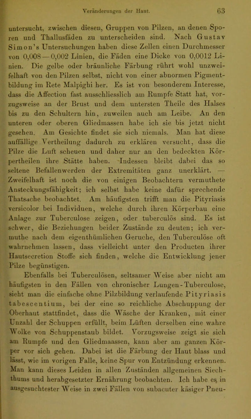 untersucht, zwischen diesen, Gruppen von Pilzen, an denen Spo- ren und Thallusfäden zu unterscheiden sind. Nach Gustav Simon’s Untersuchungen haben diese Zellen einen Durchmesser von 0,008 — 0,002 Linien, die Fäden eine Dicke von 0,0012 Li- nien. Die gelbe oder bräunliche Färbung rührt wohl unzwei- felhaft von den Pilzen selbst, nicht von einer abnormen Pigment- bildung im Rete Malpighi her. Es ist von besonderem Interesse, dass die Affection fast ausschliesslich am Rumpfe Statt hat, vor- zugsweise an der Brust und dem untersten Theile des Plalses bis zu den Schultern hin, zuweilen auch am Leibe. An den unteren oder oberen Gliedmassen habe ich sie bis jetzt nicht gesehen. Am Gesichte findet sie sich niemals. Man hat diese auffällige Vertheilung dadurch zu erklären versucht, dass die Pilze die Luft scheuen und daher nur an den bedeckten Kör- pertheilen ihre Stätte haben. Indessen bleibt dabei das so seltene Befallenwerden der Extremitäten ganz unerklärt. — Zweifelhaft ist noch die von einigen Beobachtern vermuthete Ansteckungsfahigkeit; ich selbst habe keine dafür sprechende Thatsache beobachtet. Am häufigsten trifft man die Pityriasis versicolor bei Individuen, welche durch ihren Körperbau eine Anlage zur Tuberculose zeigen, oder tuberculös sind. Es ist schwer, die Beziehungen beider Zustände zu deuten; ich ver- muthe nach dem eigentümlichen Gerüche, den Tuberculose oft wahrnehmen lassen, dass vielleicht unter den Producten ihrer Hautsecretion Stoffe sich finden, welche die Entwicklung jener Pilze begünstigen. Ebenfalls bei Tuberculösen, seltsamer Weise aber nicht am häufigsten in den Fällen von chronischer Lungen - Tuberculose, sieht man die einfache ohne Pilzbildung verlaufende Pityriasis tabescentium, bei der eine so reichliche Abschuppung der Oberhaut stattfindet, dass die Wäsche der Kranken, mit einer Unzahl der Schuppen erfüllt, beim Lüften derselben eine wahre Wolke von Schuppenstaub bildet. Vorzugsweise zeigt sie sich am Rumpfe und den Gliedmaassen, kann aber am ganzen Kör- per vor sich gehen. Dabei ist die Färbung der Haut blass und lässt, wie im vorigen Falle, keine Spur von Entzündung erkennen. Man kann dieses Leiden in allen Zuständen allgemeinen Siech- tliurns und herabgesetzter Ernährung beobachten. Ich habe e^ in ausgesuchtester Weise in zwei Fällen von subacuter käsiger Pneu-