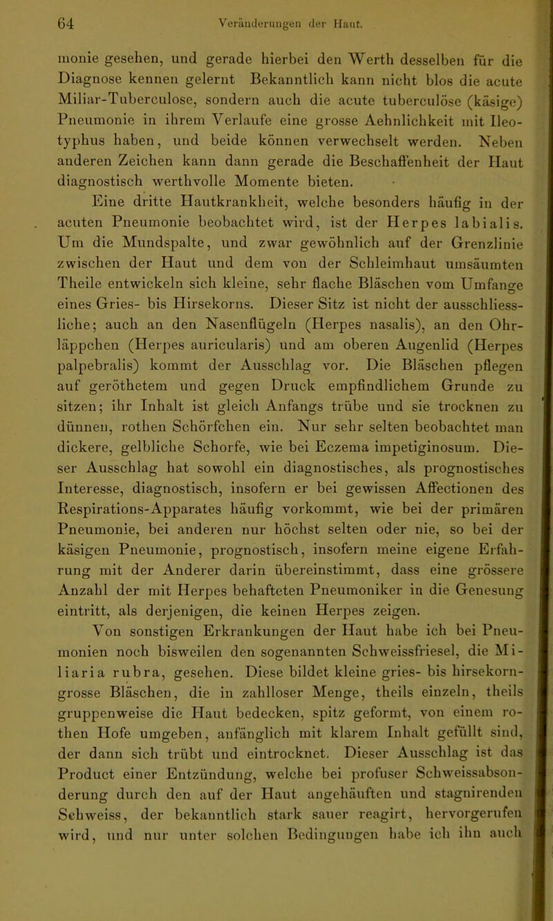 monie gesehen, und gerade hierbei den Werth desselben für die Diagnose kennen gelernt Bekanntlich kann nicht blos die acute Miliar-Tuberculose, sondern auch die acute tuberculÖse (käsige) Pneumonie in ihrem Verlaufe eine grosse Aehnlichkeit mit Ileo- typhus haben, und beide können verwechselt werden. Neben anderen Zeichen kann dann gerade die Beschaffenheit der Haut diagnostisch werthvolle Momente bieten. Eine dritte Hautkrankheit, welche besonders häufig in der acuten Pneumonie beobachtet wird, ist der Herpes labialis. Um die Mundspalte, und zwar gewöhnlich auf der Grenzlinie zwischen der Haut und dem von der Schleimhaut umsäumten Theile entwickeln sich kleine, sehr flache Bläschen vom Umfange ' O eines Gries- bis Hirsekorns. Dieser Sitz ist nicht der ausschliess- liche; auch an den Nasenflügeln (Herpes nasalis), an den Ohr- läppchen (Herpes auricularis) und am oberen Augenlid (Herpes palpebralis) kommt der Ausschlag vor. Die Bläschen pflegen auf geröthetem und gegen Druck empfindlichem Grunde zu sitzen; ihr Inhalt ist gleich Anfangs trübe und sie trocknen zu dünnen, rothen Schörfchen ein. Nur sehr selten beobachtet man dickere, gelbliche Schorfe, wie bei Eczema impetiginosum. Die- ser Ausschlag hat sowohl ein diagnostisches, als prognostisches Interesse, diagnostisch, insofern er bei gewissen Affectionen des Respirations-Apparates häufig vorkommt, wie bei der primären Pneumonie, bei anderen nur höchst selten oder nie, so bei der käsigen Pneumonie, prognostisch, insofern meine eigene Erfah- rung mit der Anderer darin übereinstimmt, dass eine grössere Anzahl der mit Herpes behafteten Pneumoniker in die Genesung eintritt, als derjenigen, die keinen Herpes zeigen. Von sonstigen Erkrankungen der Haut habe ich bei Pneu- monien noch bisweilen den sogenannten Schweissfriesel, die Mi- liaria rubra, gesehen. Diese bildet kleine gries- bis hirsekorn- grosse Bläschen, die in zahlloser Menge, theils einzeln, theils gruppenweise die Haut bedecken, spitz geformt, von einem ro- then Hofe umgeben, anfänglich mit klarem Inhalt gefüllt sind, der dann sich trübt und eintrocknet. Dieser Ausschlag ist das Product einer Entzündung, welche bei profuser Schweissabson- derung durch den auf der Haut angehäuften und stagnirenden Schweiss, der bekanntlich stark sauer reagirt, hervorgerufen wird, und nur unter solchen Bedingungen habe ich ihn auch