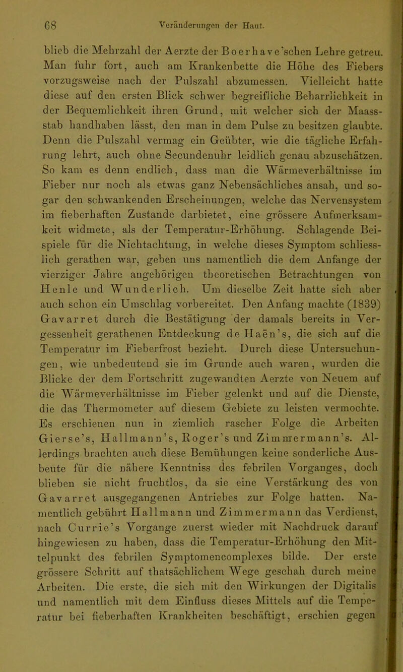 blieb die Mehrzahl der Aerzte der Boerhave'schen Lehre getreu. Man fuhr fort, auch am Krankenbette die Höhe des Fiebers vorzugsweise nach der Pulszahl abzumessen. Vielleicht hatte diese auf den ersten Blick schwer begreifliche Beharrlichkeit in der Bequemlichkeit ihren Grund, mit welcher sich der Maass- stab handhaben lässt, den man in dem Pulse zu besitzen glaubte. Denn die Pulszahl vermag ein Geübter, wie die tägliche Erfah- rung lehrt, auch ohne Secundenuhr leidlich genau abzuschätzen. So kam es denn endlich, dass man die Wärmeverhältnisse im Fieber nur noch als etwas ganz Nebensächliches ansah, und so- gar den schwankenden Erscheinungen, welche das Nervensystem im fieberhaften Zustande darbietet, eine grössere Aufmerksam- keit widmete, als der Temperatur-Erhöhung. Schlagende Bei- spiele für die Nichtachtung, in welche dieses Symptom schliess- lich gerathen war, geben uns namentlich die dem Anfänge der vierziger Jahre angehörigen theoretischen Betrachtungen von Heule und Wunderlich. Um dieselbe Zeit hatte sich aber auch schon ein Umschlag vorbereitet. Den Anfang machte (1839) Gavarret durch die Bestätigung der damals bereits in Ver- gessenheit gerathenen Entdeckung de Haen’s, die sich auf die Temperatur im Fieberfrost bezieht. Durch diese Untersuchun- gen, wie unbedeutend sie im Grunde auch waren, wurden die Blicke der dem Fortschritt zugewandten Aerzte von Neuem auf die Wärmeverhältnisse im Fieber gelenkt und auf die Dienste, die das Thermometer auf diesem Gebiete zu leisten vermochte. Es erschienen nun in ziemlich rascher Folge die Arbeiten Gierse’s, Ilallman n’s, Roger's und Zimnrermann's. Al- lerdings brachten auch diese Bemühungen keine sonderliche Aus- beute für die nähere Kenntniss des febrilen Vorganges, doch blieben sie nicht fruchtlos, da sie eine Verstärkung des von Gavarret ausgegangenen Antriebes zur Folge hatten. Na- mentlich gebührt Ilallmann und Zimmermann das Verdienst, nach Currie’s Vorgänge zuerst wieder mit Nachdruck darauf hingewiesen zu haben, dass die Temperatur-Erhöhung den Mit- telpunkt des febrilen Symptomencomplexes bilde. Der erste grössere Schritt auf thatsächlichem Wege geschah durch meine Arbeiten. Die erste, die sich mit den Wirkungen der Digitalis und namentlich mit dem Einfluss dieses Mittels auf die Tempe- ratur bei fieberhaften Krankheiten beschäftigt, erschien gegen