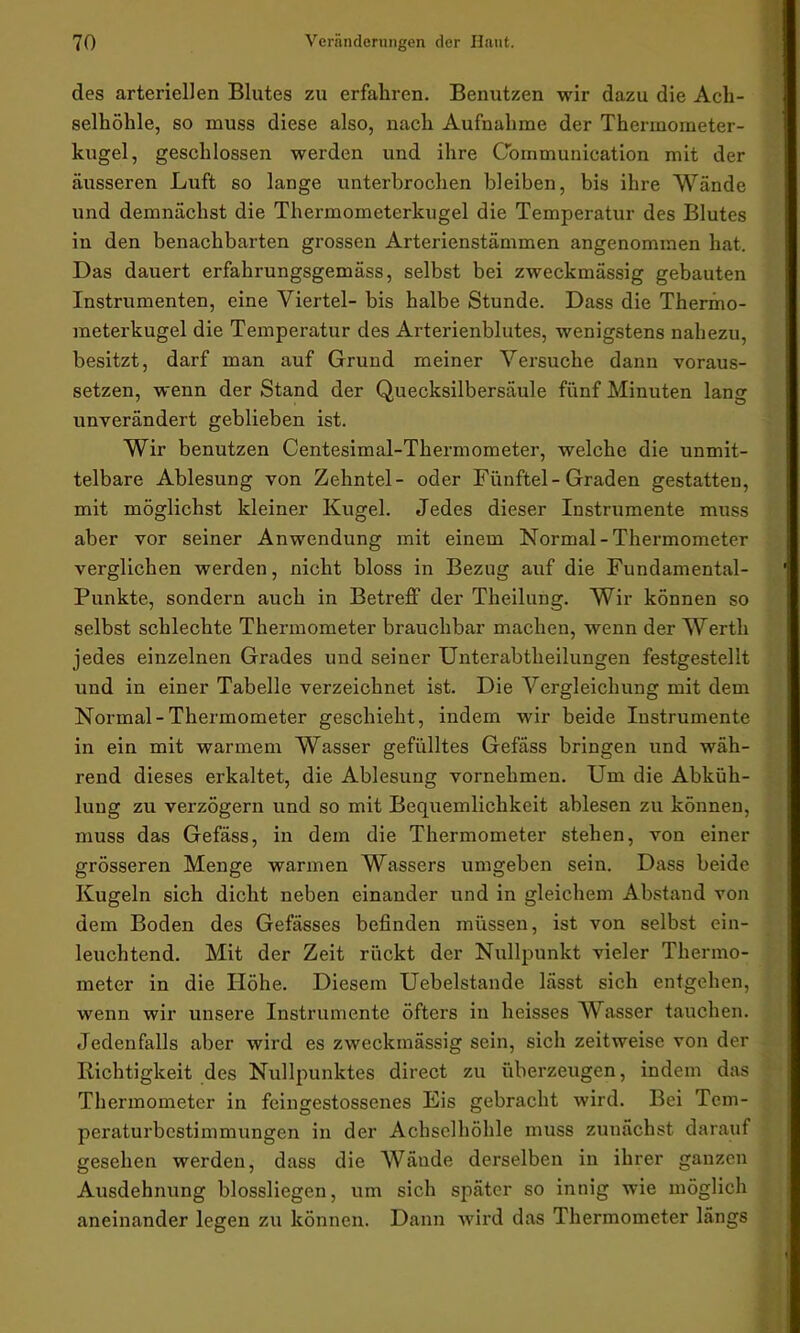 des arteriellen Blutes zu erfahren. Benutzen wir dazu die Ach- selhöhle, so muss diese also, nach Aufnahme der Thermometer- kugel, geschlossen werden und ihre Communication mit der äusseren Luft so lange unterbrochen bleiben, bis ihre Wände und demnächst die Thermometerkugel die Temperatur des Blutes in den benachbarten grossen Arterienstämmen angenommen hat. Das dauert erfahrungsgemäss, selbst bei zweckmässig gebauten Instrumenten, eine Viertel- bis halbe Stunde. Dass die Thermo- meterkugel die Temperatur des Arterienblutes, wenigstens nahezu, besitzt, darf man auf Grund meiner Versuche dann voraus- setzen, wenn der Stand der Quecksilbersäule fünf Minuten lang unverändert geblieben ist. Wir benutzen Centesimal-Thermometer, welche die unmit- telbare Ablesung von Zehntel- oder Fünftel-Graden gestatten, mit möglichst kleiner Kugel. Jedes dieser Instrumente muss aber vor seiner Anwendung mit einem Normal-Thermometer verglichen werden, nicht bloss in Bezug auf die Fundamental- Punkte, sondern auch in Betreff der Theilung. Wir können so selbst schlechte Thermometer brauchbar machen, wenn der Werth jedes einzelnen Grades und seiner Unterabtheilungen festgestellt und in einer Tabelle verzeichnet ist. Die Vergleichung mit dem Normal-Thermometer geschieht, indem wir beide Instrumente in ein mit warmem Wasser gefülltes Gefäss bringen und wäh- rend dieses erkaltet, die Ablesung vornehmen. Um die Abküh- lung zu verzögern und so mit Bequemlichkeit ablesen zu können, muss das Gefäss, in dem die Thermometer stehen, von einer grösseren Menge warmen Wassers umgeben sein. Dass beide Kugeln sich dicht neben einander und in gleichem Abstand von dem Boden des Gefässes befinden müssen, ist von selbst ein- leuchtend. Mit der Zeit rückt der Nullpunkt vieler Thermo- meter in die Höhe. Diesem Uebelstande lässt sich entgehen, wenn wir unsere Instrumente öfters in heisses Wasser tauchen. Jedenfalls aber wird es zweckmässig sein, sich zeitweise von der Richtigkeit des Nullpunktes direct zu überzeugen, indem das Thermometer in feingestossenes Eis gebracht wird. Bei Tcm- peraturbcstimmungen in der Achselhöhle muss zunächst darauf gesehen werden, dass die Wände derselben in ihrer ganzen Ausdehnung blossliegen, um sich später so innig wie möglich aneinander legen zu können. Dann wird das Thermometer längs