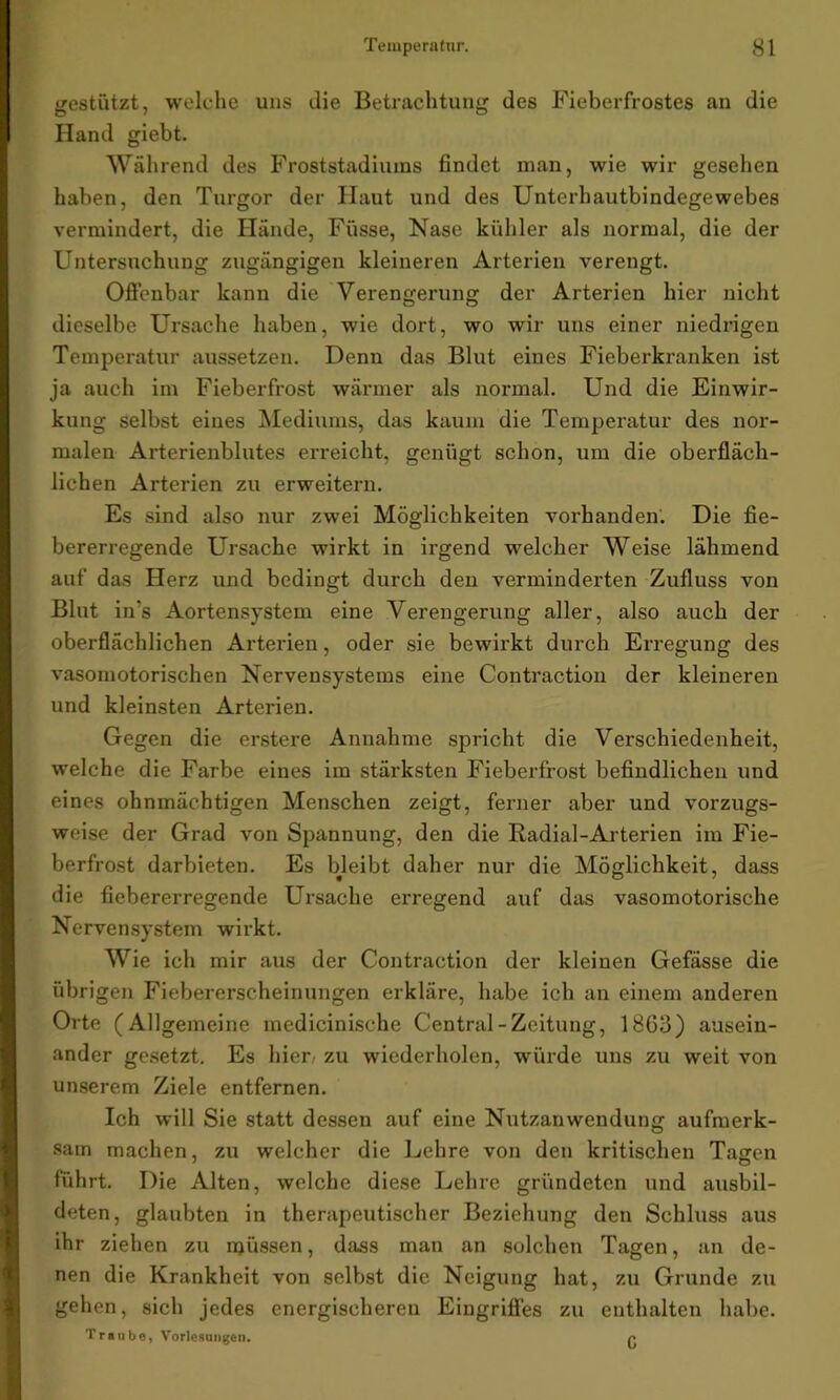 gestützt, welche uns die Betrachtung des Fieberfrostes an die Hand giebt. Während des Froststadiums findet man, wie wir gesehen haben, den Turgor der Ilaut und des Unterhautbindegewebes vermindert, die Hände, Füsse, Nase kühler als normal, die der Untersuchung zugängigen kleineren Arterien verengt. Offenbar kann die Verengerung der Arterien hier nicht dieselbe Ursache haben, wie dort, wo wir uns einer niedrigen Temperatur aussetzen. Denn das Blut eiues Fieberkranken ist ja auch im Fieberfrost wärmer als normal. Und die Einwir- kung selbst eines Mediums, das kaum die Temperatur des nor- malen Arterienblutes erreicht, genügt schon, um die oberfläch- lichen Arterien zu erweitern. Es sind also nur zwei Möglichkeiten vorhanden. Die fie- bererregende Ursache wirkt in irgend welcher Weise lähmend auf das Herz und bedingt durch den verminderten Zufluss von Blut in?s Aortensystem eine Verengerung aller, also auch der oberflächlichen Arterien, oder sie bewirkt durch Erregung des vasomotorischen Nervensystems eine Contraction der kleineren und kleinsten Arterien. Gegen die erstere Annahme spricht die Verschiedenheit, welche die Farbe eines im stärksten Fieberfrost befindlichen und eines ohnmächtigen Menschen zeigt, ferner aber und vorzugs- weise der Grad von Spannung, den die Radial-Arterien im Fie- berfrost darbieten. Es bleibt daher nur die Möglichkeit, dass die fiebererregende Ursache erregend auf das vasomotorische Nervensystem wirkt. Wie ich mir aus der Contraction der kleinen Gefässe die übrigen Fiebererscheinungen erkläre, habe ich an einem anderen Orte (Allgemeine medicinische Central-Zeitung, 18G3) ausein- ander gesetzt. Es hier/ zu wiederholen, würde uns zu weit von unserem Ziele entfernen. Ich will Sie statt dessen auf eine Nutzanwendung aufmerk- sam machen, zu welcher die Dehre von den kritischen Tagen führt. Die Alten, welche diese Lehre gründeten und ausbil- deten, glaubten in therapeutischer Beziehung den Schluss aus ihr ziehen zu müssen, dass man an solchen Tagen, an de- nen die Krankheit von selbst die Neigung hat, zu Grunde zu gehen, sich jedes energischeren Eingriffes zu enthalten habe. Traube, Vorlesungen. p