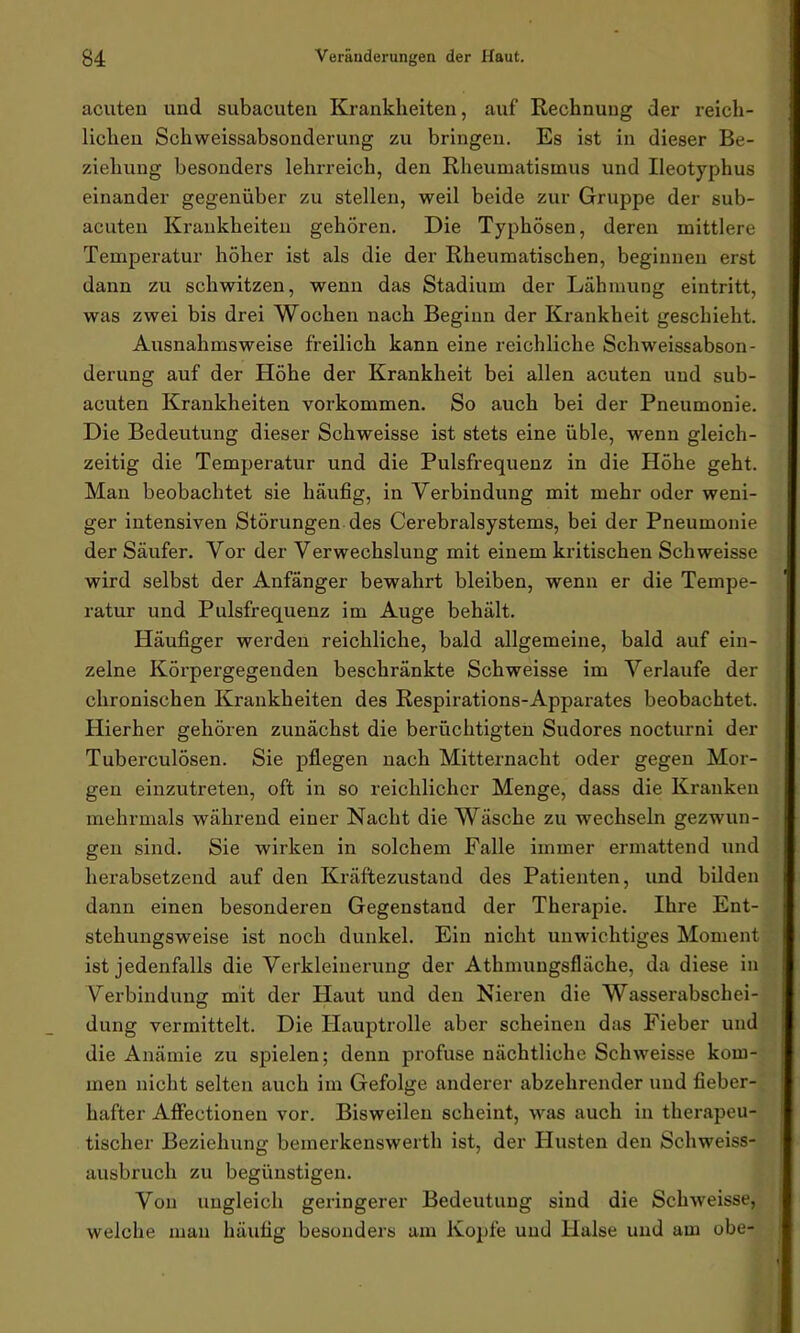 acuten und subacuten Krankheiten, auf Rechnung der reich- lichen Schweissabsonderung zu bringen. Es ist in dieser Be- ziehung besonders lehrreich, den Rheumatismus und Ileotyphus einander gegenüber zu stellen, weil beide zur Gruppe der sub- acuten Krankheiten gehören. Die Typhösen, deren mittlere Temperatur höher ist als die der Rheumatischen, beginnen erst dann zu schwitzen, wenn das Stadium der Lähmung eintritt, was zwei bis drei Wochen nach Beginn der Krankheit geschieht. Ausnahmsweise freilich kann eine reichliche Schweissabson- derung auf der Höhe der Krankheit bei allen acuten und sub- acuten Krankheiten Vorkommen. So auch bei der Pneumonie. Die Bedeutung dieser Schweisse ist stets eine üble, wenn gleich- zeitig die Temperatur und die Pulsfrequenz in die Höhe geht. Man beobachtet sie häufig, in Verbindung mit mehr oder weni- ger intensiven Störungen des Cerebralsystems, bei der Pneumonie der Säufer. Vor der Verwechslung mit einem kritischen Schweisse wird selbst der Anfänger bewahrt bleiben, wenn er die Tempe- ratur und Pulsfrequenz im Auge behält. Häufiger werden reichliche, bald allgemeine, bald auf ein- zelne Körpergegenden beschränkte Schweisse im Verlaufe der chronischen Krankheiten des Respirations-Apparates beobachtet. Hierher gehören zunächst die berüchtigten Sudores nocturni der Tuberculösen. Sie pflegen nach Mitternacht oder gegen Mor- gen einzutreten, oft in so reichlicher Menge, dass die Kranken mehrmals während einer Nacht die Wäsche zu wechseln gezwun- gen sind. Sie wirken in solchem Falle immer ermattend und herabsetzend auf den Kräftezustand des Patienten, und bilden dann einen besonderen Gegenstand der Therapie. Ihre Ent- stehungsweise ist noch dunkel. Ein nicht unwichtiges Moment ist jedenfalls die Verkleinerung der Athmungsfläche, da diese in Verbindung mit der Haut und den Nieren die Wasserabschei- dung vermittelt. Die Hauptrolle aber scheinen das Fieber und die Anämie zu spielen; denn profuse nächtliche Schweisse kom- men nicht selten auch im Gefolge anderer abzehrender und fieber- hafter Affectionen vor. Bisweilen scheint, was auch in therapeu- tischer Beziehung bemerkenswerth ist, der Husten den Schweiss- ausbruch zu begünstigen. Von ungleich geringerer Bedeutung sind die Schweisse, welche man häufig besonders am Kopfe und Halse und am obe-