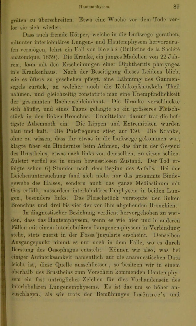 gräten zu überschreiten. Etwa eine Woche vor dem Tode ver- lor sie sich wieder. Dass auch fremde Körper, welche in die Luftwege gerathen, mitunter interlobuläres Lungen- und Hautemphysem hervorzuru- fen vermögen, lehrt ein Fall von Koche (Bulletins de la Societe anatomique, 1859). Die Kranke, ein junges Mädchen von 22 Jah- ren, kam mit den Erscheinungen einer Diphtheritis pharyngea in’s Krankenhaus. Nach der Beseitigung dieses Leidens blieb, wie es öfters zu geschehen pflegt, eine Lähmung des Gaumen- segels zurück, an welcher auch die Kehlkopfsmuskeln Theil nahmen, und gleichzeitig constatirte man eine Unempfindlichkeit der gesammten Rachenschleimhaut. Die Kranke verschluckte sich häufig, und eines Tages gelangte so ein grösseres Fleisch- stück in den linken Bronchus. Unmittelbar darauf trat die hef- tigste Athemnoth ein. Die Lippen und Extremitäten wurden blau und kalt. Die Pulsfrequenz stieg auf 130. Die Kranke, ohne zu wissen, dass ihr etwas in die Luftwege gekommen war, klagte über ein Hinderniss beim Athinen, das ihr in der Gegend des Brustbeins, etwas nach links von demselben, zu sitzen schien. Zuletzt verfiel sie in einen bewusstlosen Zustand. Der Tod er- folgte schon 6.i Stunden nach dem Beginn des Anfalls. Bei der Leichenuntersuchung fand sich nicht nur das gesammte Binde- gewebe des Halses, sondern auch das ganze Mediastinum mit Gas erfüllt, ausserdem interlobuläres Emphysem in beiden Lun- gen, besonders links. Das Fleisehstück verstopfte den linken Bronchus und drei bis vier der von ihm abgehenden Bronchien. In diagnostischer Beziehung verdient hervorgehoben zu wer- den, dass das Hautemphysem, wenn es wie hier und in anderen Fällen mit einem interlobulären Lungenemphysem in Verbindung steht, stets zuerst in der Fossa jugularis erscheint. Denselben Ausgangspunkt nimmt es nur noch in dem Falle, wo es durch Berstung des Oesophagus entsteht. Können wir also, was bei einiger Aufmerksamkeit namentlich auf die anamnestischen Data leicht ist, diese Quelle ausschMessen, so besitzen wir in einem oberhalb des Brustbeins zum Vorschein kommenden Hautemphy- sem ein fast untrügliches Zeichen für dies Vorhandensein des interlobulären Lungenemphysems. Es ist das um so höher an- zuschlagen, als wir trotz der Bemühungen Laennec’s und