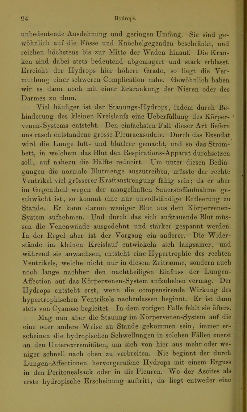 unbedeutende Ausdehnung und geringen Umfang. Sie sind ge- wöhnlich auf die Fi'isse und Knöchelgegenden beschränkt, und reichen höchstens bis zur Mitte der Waden hinauf. Die Kran- ken sind dabei stets bedeutend abgemagert und stark erblasst. Erreicht der Hydrops hier höhere Grade, so liegt die Ver- muthung einer schweren Complication nahe. Gewöhnlich haben wir es dann noch mit einer Erkrankung der Nieren oder des Darmes zu thun. Viel häufiger ist der Stauungs-Hydrops, indem durch Be- hinderung des kleinen Kreislaufs eine Ueberfüllung des Körper- ' venen-Systems entsteht. Den einfachsten Fall dieser Art liefern uns rasch entstandene grosse Pleuraexsudate. Durch das Exsudat wird die Lunge luft- und blutleer gemacht, und so das Strom- bett, in welchem das Blut den Respirations-Apparat durchsetzen soll, auf nahezu die Hälfte reducirt. Um unter diesen Bedin- gungen die normale Blutmenge auszutreiben, müsste der rechte Ventrikel viel grösserer Kraftanstrengung fähig sein; da er aber im Gegentheil wegen der mangelhaften Sauerstoffaufnahme ge- schwächt ist, so kommt eine nur unvollständige Entleerung zu Stande. Er kann darum weniger Blut aus dem Körpervenen- System aufnehmen. Und durch das sich aufstauende Blut müs- sen die Venenwände ausgedehnt und stärker gespannt werden. In der Regel aber ist der Vorgang ein anderer. Die Wider- stände im kleinen Kreislauf entwickeln sich langsamer, und während sie anwachsen, entsteht eine Hypertrophie des rechten Ventrikels, welche nicht nur in diesem Zeiträume, sondern auch noch lange nachher den nachtheiligen Einfluss der Lungen- Affection auf das Körpervenen-System aufzuheben vermag. Der Hydrops entsteht erst, wenn die compensirende Wirkung des hypertrophischen Ventrikels nachzulassen beginnt. Er ist dann stets von Cyanose begleitet. In dem vorigen Falle fehlt sie öfters. Mag nun aber die Stauung im Körpervenen-System auf die eine oder andere Weise zu Stande gekommen sein, immer er- scheinen die hydropischen Schwellungen in solchen Fällen zuerst an den Unterextremitäten, um sich von hier aus mehr oder we- niger schnell nach oben zu verbreiten. Nie beginnt der durch Lungen-Afiectionen hervorgerufene Hydrops mit einem Erguss in den Peritonealsack oder in die Pleuren. Wo der Ascites als erste hydropische Erscheinung auftritt, da liegt entweder eine