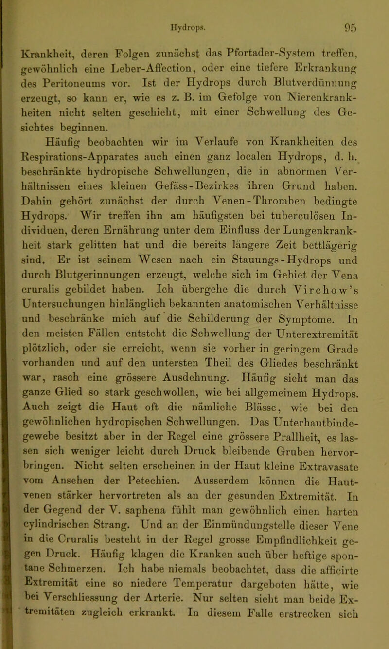 Krankheit, deren Folgen zunächst das Pfortader-System treffen, gewöhnlich eine Leber-Affection, oder eine tiefere Erkrankung des Peritoneums vor. Ist der Hydrops durch Blutverdünnung erzeugt, so kann er, wie es z. B. im Gefolge von Nierenkrank- heiten nicht selten geschieht, mit einer Schwellung des Ge- sichtes beginnen. Häufig beobachten wir im Verlaufe von Krankheiten des Respirations-Apparates auch einen ganz localen Hydrops, d. h. beschränkte hydropische Schwellungen, die in abnormen Ver- hältnissen eines kleinen Gefäss-Bezirkes ihren Grund haben. Dahin gehört zunächst der durch Venen - Thromben bedingte Hydrops. Wir treffen ihn am häufigsten bei tuberculösen In- dividuen, deren Ernährung unter dem Einfluss der Lungenkrank- heit stark gelitten hat und die bereits längere Zeit bettlägerig sind. Er ist seinem Wesen nach ein Stauungs - Hydrops und durch Blutgerinnungen erzeugt, welche sich im Gebiet der Vena cruralis gebildet haben. Ich übergehe die durch Virchow’s Untersuchungen hinlänglich bekannten anatomischen Verhältnisse und beschränke mich auf die Schilderung der Symptome. In den meisten Fällen entsteht die Schwellung der Unterextremität plötzlich, oder sie erreicht, wenn sie vorher in geringem Grade vorhanden und auf den untersten Theil des Gliedes beschränkt war, rasch eine grössere Ausdehnung. Häufig sieht man das ganze Glied so stark geschwollen, wie bei allgemeinem Hydrops. Auch zeigt die Haut oft die nämliche Blässe, wie bei den gewöhnlichen hydropischen Schwellungen. Das Unterhautbinde- gewebe besitzt aber in der Regel eine grössere Prallheit, es las- sen sich weniger leicht durch Druck bleibende Gruben hervor- bringen. Nicht selten erscheinen in der Haut kleine Extravasate vom Ansehen der Petechien. Ausserdem können die Haut- venen stärker hervortreten als an der gesunden Extremität. In der Gegend der V. saphena fühlt man gewöhnlich einen harten cylindrischen Strang. Und an der Einmündungstelle dieser Vene in die Cruralis besteht in der Regel grosse Empfindlichkeit ge- gen Druck. Häufig klagen die Kranken auch über heftige spon- tane Schmerzen. Ich habe niemals beobachtet, dass die afficirte Extremität eine so niedere Temperatur dargeboten hätte, wie bei Verschliessung der Arterie. Nur selten sieht man beide Ex- tremitäten zugleich erkrankt. In diesem Falle erstrecken sich