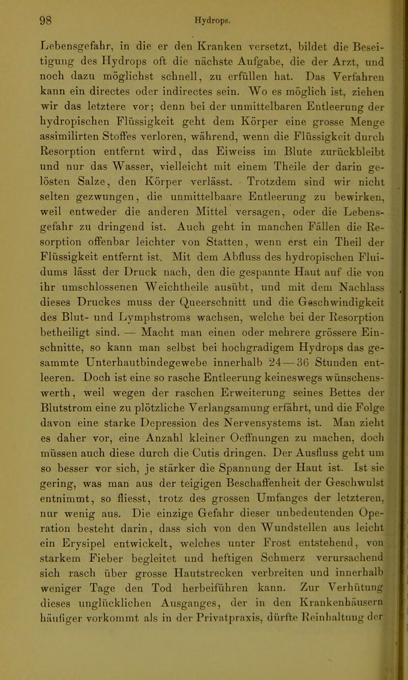 Lebensgefahr, in die er den Kranken versetzt, bildet die Besei- tigung des Hydrops oft die nächste Aufgabe, die der Arzt, und noch dazu möglichst schnell, zu erfüllen hat. Das Verfahren kann ein directes oder indirectes sein. Wo es möglich ist, ziehen wir das letztere vor; denn bei der unmittelbaren Entleerung der hydropischen Flüssigkeit geht dem Körper eine grosse Menge assimilirten Stoffes verloren, während, wenn die Flüssigkeit durch Resorption entfernt wird, das Eiweiss im Blute zurückbleibt und nur das Wasser, vielleicht mit einem Theile der darin ge- lösten Salze, den Körper verlässt. Trotzdem sind wir nicht selten gezwungen, die unmittelbaare Entleerung zu bewirken, weil entweder die anderen Mittel versagen, oder die Lebens- gefahr zu dringend ist. Auch geht in manchen Fällen die Re- sorption offenbar leichter von Statten, wenn erst ein Theil der Flüssigkeit entfernt ist. Mit dem Abfluss des hydropischen Flui- dums lässt der Druck nach, den die gespannte Haut auf die von ihr umschlossenen Weichtheile ausübt, und mit dem Nachlass dieses Druckes muss der Queerschnitt und die Geschwindigkeit des Blut- und Lymphstroms wachsen, welche bei der Resorption betheiligt sind. — Macht man einen oder mehrere grössere Ein- schnitte, so kann man selbst bei hochgradigem Hydrops das ge- sammte Unterhautbindegewebe innerhalb 24 — 36 Stunden ent- leeren. Doch ist eine so rasche Entleerung keineswegs wünschens- werth, weil wegen der raschen Erweiterung seines Bettes der Blutstrom eine zu plötzliche Verlangsamung erfährt, und die Folge davon eine starke Depression des Nervensystems ist. Man zieht es daher vor, eine Anzahl kleiner Oeffnungen zu machen, doch müssen auch diese durch die Cutis dringen. Der Ausfluss geht um so besser vor sich, je stärker die Spannung der Haut ist. Ist sie gering, was man aus der teigigen Beschaffenheit der Geschwulst entnimmt, so fliesst, trotz des grossen Umfanges der letzteren, nur wenig aus. Die einzige Gefahr dieser unbedeutenden Ope- ration besteht darin, dass sich von den Wundstellen aus leicht ein Erysipel entwickelt, welches unter Frost entstehend, von starkem Fieber begleitet und heftigen Schmerz verursachend sich rasch über grosse Hautstrecken verbreiten und innerhalb weniger Tage den Tod herbeiführen kann. Zur Verhütung dieses unglücklichen Ausganges, der in den Krankenhäusern häufiger vorkommt als in der Privatpraxis, dürfte Reinhaltung der