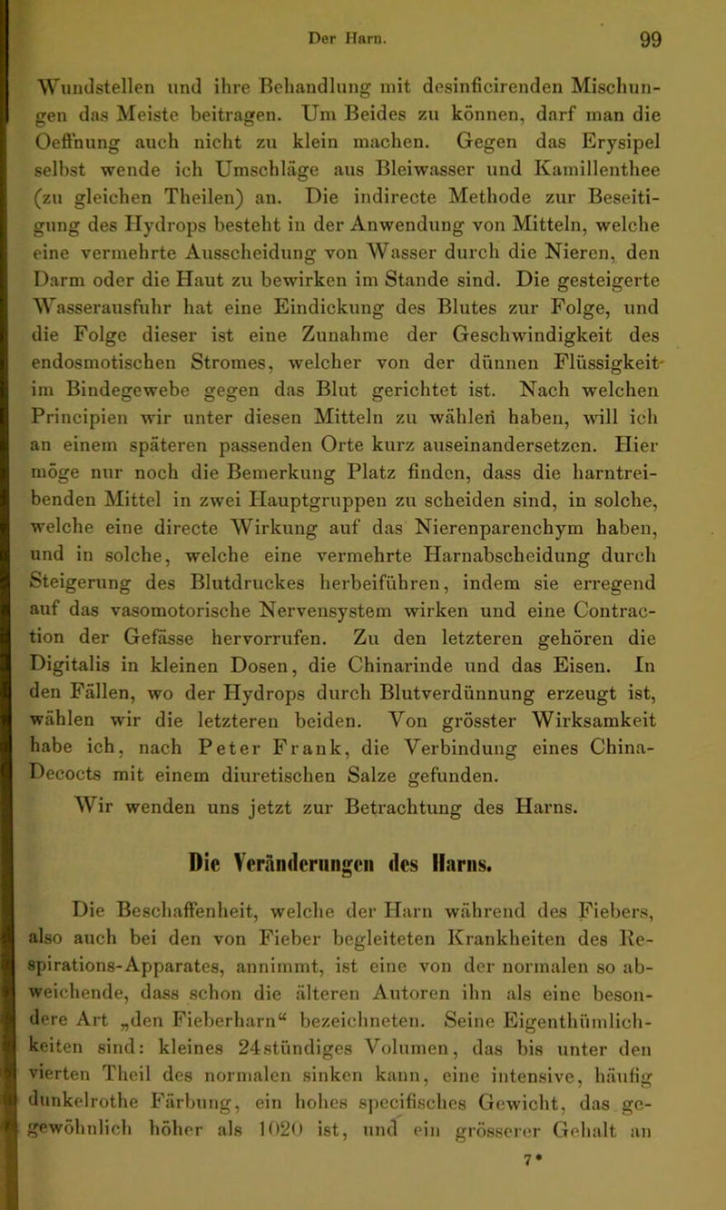 Wundstellen und ihre Behandlung mit desinficirenden Mischun- gen das Meiste beitragen. Um Beides zu können, darf man die Oeffnung auch nicht zu klein machen. Gegen das Erysipel selbst wende ich Umschläge aus Bleiwasser und Kamillenthee (zu gleichen Theilen) an. Die indirecte Methode zur Beseiti- gung des Hydrops besteht in der Anwendung von Mitteln, welche eine vermehrte Ausscheidung von Wasser durch die Nieren, den Darm oder die Haut zu bewirken im Stande sind. Die gesteigerte Wasserausfuhr hat eine Eindickung des Blutes zur Folge, und die Folge dieser ist eine Zunahme der Geschwindigkeit des endosmotischen Stromes, welcher von der dünnen Flüssigkeit' im Bindegewebe gegen das Blut gerichtet ist. Nach welchen Principien wir unter diesen Mitteln zu wählen haben, will ich an einem späteren passenden Orte kurz auseinandersetzen. Hier möge nur noch die Bemerkung Platz finden, dass die harntrei- benden Mittel in zwei Hauptgruppen zu scheiden sind, in solche, welche eine directe Wirkung auf das Nierenparenchym haben, und in solche, welche eine vermehrte Harnabscheidung durch Steigerung des Blutdruckes herbeiführen, indem sie erregend auf das vasomotorische Nervensystem wirken und eine Contrac- tion der Gefasse hervorrufen. Zu den letzteren gehören die Digitalis in kleinen Dosen, die Chinarinde und das Eisen. In den Fällen, wo der Hydrops durch Blutverdünnung erzeugt ist, wählen wir die letzteren beiden. Von grösster Wirksamkeit habe ich, nach Peter Frank, die Verbindung eines China- Decocts mit einem diuretischen Salze gefunden. Wir wenden uns jetzt zur Betrachtung des Harns. Die Veränderungen des Harns. Die Beschaffenheit, welche der Harn während des Fiebers, also auch bei den von Fieber begleiteten Krankheiten des Re- spirations-Apparates, annimmt, ist eine von der normalen so ab- weichende, dass schon die älteren Autoren ihn als eine beson- dere Art „den Fieberharn“ bezeichneten. Seine Eigenthümlich- keiten sind: kleines 24stündiges Volumen, das bis unter den vierten Theil des normalen sinken kann, eine intensive, häufig dunkelrothe Färbung, ein hohes spccifisches Gewicht, das ge- gewöhnlich höher als 1020 ist, und ein grösserer Gehalt an 7*