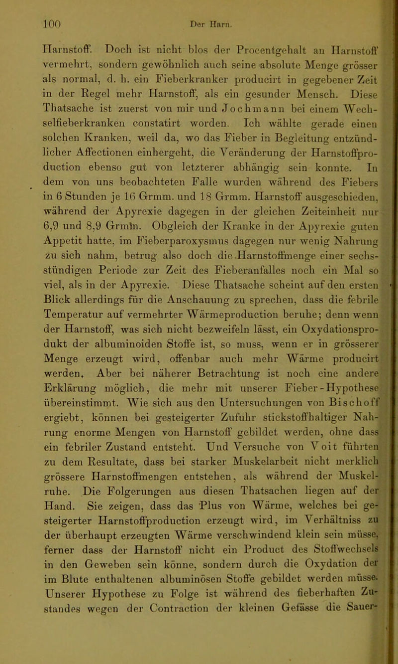 Harnstoff. Doch ist nicht blos der Procentgehalt an Harnstoff vermehrt, sondern gewöhnlich auch seine absolute Menge grösser als normal, d. h. ein Fieberkranker producirt in gegebener Zeit in der Regel mehr Harnstoff, als ein gesunder Mensch. Diese Thatsache ist zuerst von mir und Joch mann bei einem Wech- selfieberkranken constatirt worden. Ich wählte gerade einen solchen Kranken, weil da, wo das Fieber in Begleitung entzünd- licher Affectionen einhergeht, die Veränderung der Harnstoffpro- duction ebenso gut von letzterer abhängig sein konnte. In dem von uns beobachteten Falle wurden während des Fiebers in 6 Stunden je 16 Grmm. und 18 Grmm. Harnstoff ausgeschieden, während der Apyrexie dagegen in der gleichen Zeiteinheit nur 6,9 und 8.9 Grmm. Obgleich der Kranke in der Apyrexie guten Appetit hatte, im Fieberparoxysmus dagegen nur wenig Nahrung zu sich nahm, betrug also doch die .Harnstoffmenge einer sechs- stündigen Periode zur Zeit des Fieberanfalles noch ein Mal so viel, als in der Apyrexie. Diese Thatsache scheint auf den ersten Blick allerdings für die Anschauung zu sprechen, dass die febrile Temperatur auf vermehrter Wärmeproduction beruhe; denn wenn der Harnstoff, was sich nicht bezweifeln lässt, ein Oxydationspro- dukt der albuminoiden Stoffe ist, so muss, wenn er in grösserer Menge erzeugt wird, offenbar auch mehr Wärme producirt werden. Aber bei näherer Betrachtung ist noch eine andere Erklärung möglich, die mehr mit unserer Fieber-Hypothese übereinstimmt. Wie sich aus den Untersuchungen von Bischoff ergiebt, können bei gesteigerter Zufuhr stickstoffhaltiger Nah- rung enorme Mengen von Harnstoff gebildet werden, ohne dass ein febriler Zustand entsteht. Und Versuche von Voit führten zu dem Resultate, dass bei starker Muskelarbeit nicht merklich grössere Harnstoffmengen entstehen, als während der Muskel- ruhe. Die Folgerungen aus diesen Thatsachen liegen auf der Hand. Sie zeigen, dass das Plus von Wärme, welches bei ge- steigerter Harnstoflproduction erzeugt w'ird, im Verhältniss zu der überhaupt erzeugten Wärme verschwindend klein sein müsse, ferner dass der Harnstoff nicht ein Product des Stoffwechsels in den Geweben sein könne, sondern durch die Oxydation der im Blute enthaltenen albuminösen Stoffe gebildet werden müsse. Unserer Hypothese zu Folge ist während des fieberhaften Zu- standes wegen der Contraction der kleinen Gefässe die Sauer-