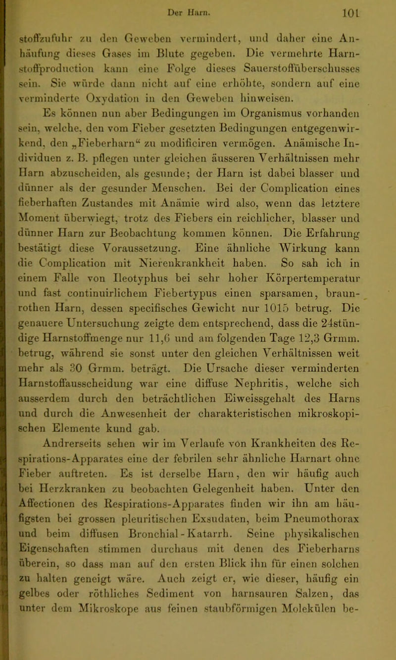 stoffzufuhr zu den Geweben vermindert, und daher eine An- häufung dieses Gases im Blute gegeben. Die vermehrte Harn- st offproduction kann eine Folge dieses Sauerstoffüberschusses sein. Sie würde dann nicht auf eine erhöhte, sondern auf eine verminderte Oxydation in den Geweben hinweisen. Es können nun aber Bedingungen im Organismus vorhanden sein, welche, den vom Fieber gesetzten Bedingungen entgegenwir- kend. den „Fieberharn“ zu modificiren vermögen. Anämische In- dividuen z. B. pflegen unter gleichen äusseren Verhältnissen mehr Harn abzuscheiden, als gesunde; der Harn ist dabei blasser und dünner als der gesunder Menschen. Bei der Complication eines fieberhaften Zustandes mit Anämie wird also, wenn das letztere Moment überwiegt, trotz des Fiebers ein reichlicher, blasser und dünner Harn zur Beobachtung kommen können. Die Erfahrung bestätigt diese Voraussetzung. Eine ähnliche Wirkung kann die Complication mit Nierenkrankheit haben. So sah ich in einem Falle von Ileotyphus bei sehr hoher Körpertemperatur und fast continuirlichem Fiebertypus einen sparsamen, braun- rotlien Harn, dessen specifisches Gewicht nur 1015 betrug. Die genauere Untersuchung zeigte dem entsprechend, dass die 24stün- dige Harnstoffmenge nur 11,G und am folgenden Tage 12,3 Grmm. betrug, während sie sonst unter den gleichen Verhältnissen weit mehr als 30 Grmm. beträgt. Die Ursache dieser verminderten Harnstoffausscheidung war eine diffuse Nephritis, welche sich ausserdem durch den beträchtlichen Eiweissgehalt des Harns und durch die Anwesenheit der charakteristischen mikroskopi- schen Elemente kund gab. Andrerseits sehen wir im Verlaufe von Krankheiten des Re- spirations-Apparates eine der febrilen sehr ähnliche Harnart ohne Fieber auftreten. Es ist derselbe Harn, den wir häufig auch bei Herzkranken zu beobachten Gelegenheit haben. Unter den Affectionen des Respirations-Apparates finden wir ihn am häu- figsten bei grossen pleuritischen Exsudaten, beim Pneumothorax und beim diffusen Bronchial - Katarrh. Seine physikalischen Eigenschaften stimmen durchaus mit denen des Fieberharns überein, so dass man auf den ersten Blick ihn für einen solchen zu halten geneigt wäre. Auch zeigt er, wie dieser, häufig ein gelbes oder röthliches Sediment von harnsauren Salzen, das unter dem Mikroskope aus feinen staubförmigen Molekülen be-