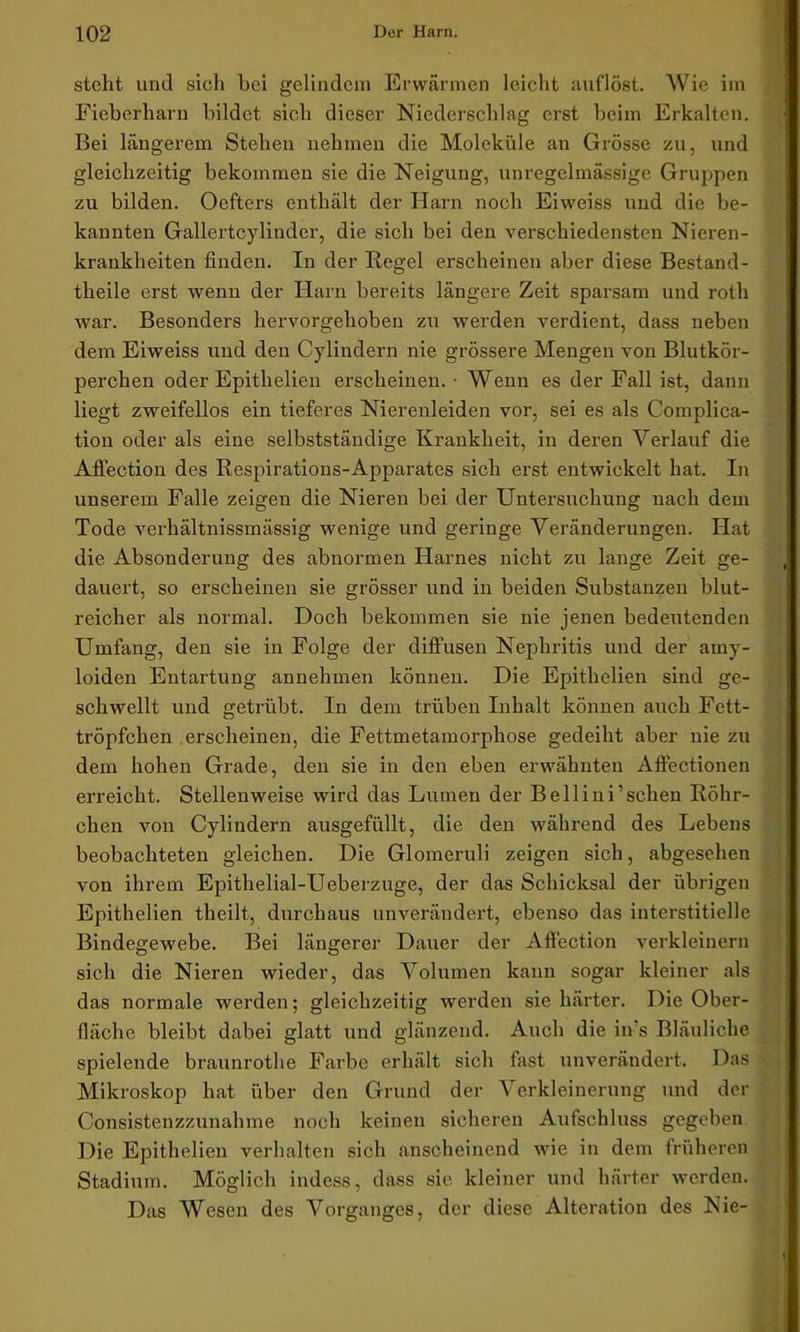 stellt und sieli bei gelindem Erwärmen leicht auflöst. Wie im Fieberharn bildet sich dieser Niederschlag erst beim Erkalten. Bei längerem Stehen nehmen die Moleküle an Grösse zu, und gleichzeitig bekommen sie die Neigung, unregelmässige Gruppen zu bilden. Oeftcrs enthält der Harn noch Eiweiss und die be- kannten Gallertcylinder, die sich bei den verschiedensten Nieren- krankheiten finden. In der Regel erscheinen aber diese Bestand- teile erst wenn der Harn bereits längere Zeit sparsam und roth war. Besonders hervorgehoben zu werden verdient, dass neben dem Eiweiss und den Cylindern nie grössere Mengen von Blutkör- perchen oder Epitlielien erscheinen. • Wenn es der Fall ist, dann liegt zweifellos ein tieferes Nierenleiden vor, sei es als Complica- tion oder als eine selbstständige Krankheit, in deren Verlauf die Affection des Respirations-Apparates sich erst entwickelt hat. In unserem Falle zeigen die Nieren bei der Untersuchung nach dem Tode verhältnissmässig wenige und geringe Veränderungen. Hat die Absonderung des abnormen Harnes nicht zu lange Zeit ge- dauert, so erscheinen sie grösser und in beiden Substanzen blut- reicher als normal. Doch bekommen sie nie jenen bedeutenden Umfang, den sie in Folge der diffusen Nephritis und der ainy- loiden Entartung annehmen können. Die Epitlielien sind ge- schwellt und getrübt. In dem trüben Inhalt können auch Fett- tröpfchen erscheinen, die Fettmetamorphose gedeiht aber nie zu dem hohen Grade, den sie in den eben erwähnten Affectionen erreicht. Stellenweise wird das Lumen der Bellini’sehen Röhr- chen von Cylindern ausgefüllt, die den während des Lebens beobachteten gleichen. Die Glomeruli zeigen sich, abgesehen von ihrem Epithelial-Ueberzuge, der das Schicksal der übrigen Epitlielien theilt, durchaus unverändert, ebenso das interstitielle Bindegewebe. Bei längerer Dauer der Affection verkleinern sich die Nieren wieder, das Volumen kann sogar kleiner als das normale werden; gleichzeitig werden sie härter. Die Ober- fläche bleibt dabei glatt und glänzend. Auch die in s Bläuliche spielende braunrothe Farbe erhält sich fast unverändert. Das Mikroskop hat über den Grund der Verkleinerung und der Consistenzzunahme noch keinen sicheren Aufschluss gegeben Die Epitlielien verhalten sich anscheinend wie in dem früheren Stadium. Möglich indess, dass sie kleiner und härter werden. Das Wesen des Vorganges, der diese Alteration des Nie-