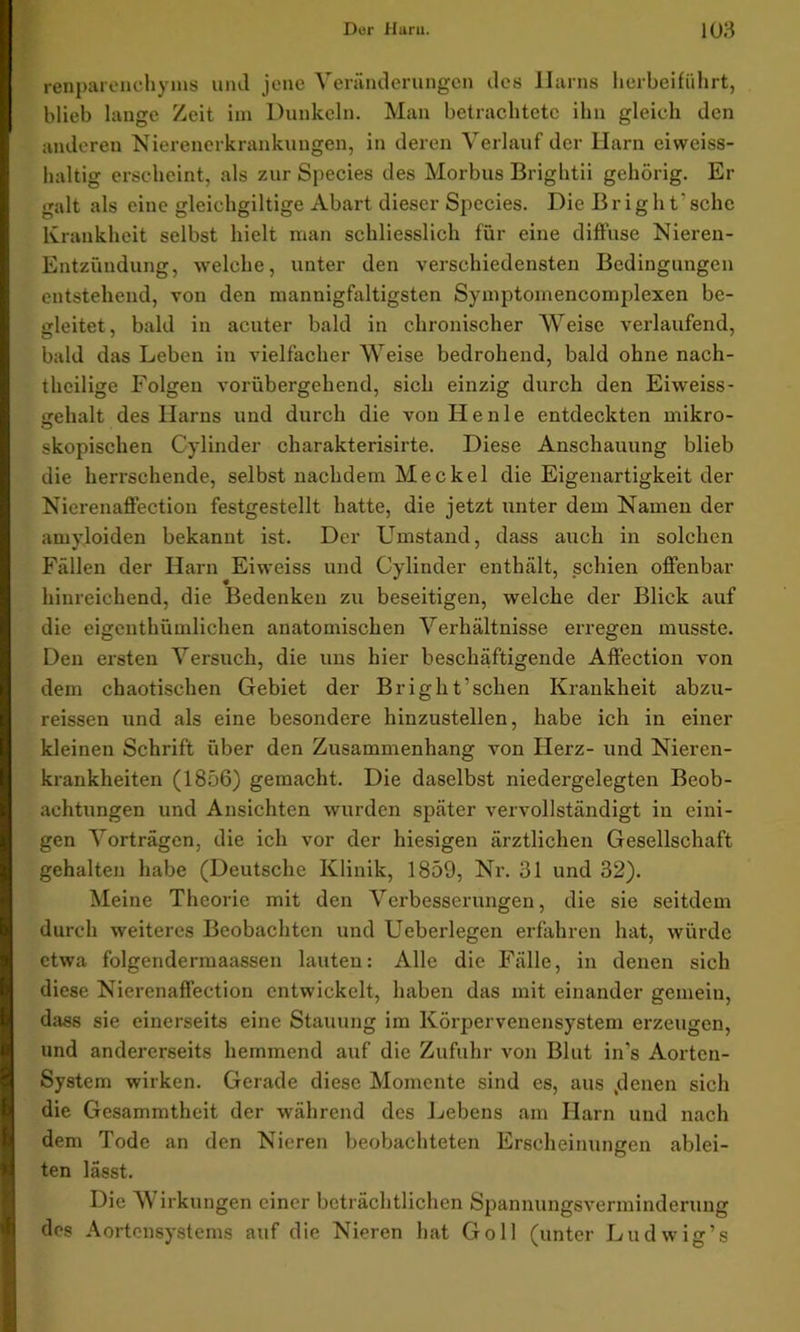 renparenchyms und jene Veränderungen des Harns herbeiführt, blieb lange Zeit im Dunkeln. Man betrachtete ihn gleich den anderen Nierenerkrankungen, in deren Verlauf der Harn eiweiss- haltig erscheint, als zur Species des Morbus Brightii gehörig. Er galt als eine gleichgiltige Abart dieser Species. Die B r i g h t' sehe Krankheit selbst hielt man schliesslich für eine diffuse Nieren- Entzündung, welche, unter den verschiedensten Bedingungen entstehend, von den mannigfaltigsten Symptomencoinplexen be- gleitet, bald in acuter bald in chronischer Weise verlaufend, bald das Leben in vielfacher Weise bedrohend, bald ohne nach- thcilige Folgen vorübergehend, sich einzig durch den Eiweiss- srehalt des Harns und durch die von Heule entdeckten mikro- skopischen Cylinder charakterisirte. Diese Anschauung blieb die herrschende, selbst nachdem Meckel die Eigenartigkeit der Nicrenaffection festgestellt hatte, die jetzt unter dem Namen der amyloiden bekannt ist. Der Umstand, dass auch in solchen Fällen der Harn Eiweiss und Cylinder enthält, schien offenbar hinreichend, die Bedenken zu beseitigen, welche der Blick auf die eigenthümlichen anatomischen Verhältnisse erregen musste. Den ersten Versuch, die uns hier beschäftigende Affection von dem chaotischen Gebiet der Brigilt’sehen Krankheit abzu- reissen und als eine besondere hinzustellen, habe ich in einer kleinen Schrift über den Zusammenhang von Herz- und Nieren- krankheiten (1856) gemacht. Die daselbst niedergelegten Beob- achtungen und Ansichten wurden später vervollständigt in eini- gen Vorträgen, die ich vor der hiesigen ärztlichen Gesellschaft gehalten habe (Deutsche Klinik, 1859, Nr. 31 und 32). Meine Theorie mit den Verbesserungen, die sie seitdem durch weiteres Beobachten und Ueberlegen erfahren hat, würde etwa folgendermaassen lauten: Alle die Fälle, in denen sich diese Nicrenaffection entwickelt, haben das mit einander gemein, dass sie einerseits eine Stauung im Körpervenensystem erzeugen, und andererseits hemmend auf die Zufuhr von Blut in’s Aorten- System wirken. Gerade diese Momente sind es, aus .denen sich die Gesammtheit der während des Lebens am Harn und nach dem Tode an den Nieren beobachteten Erscheinungen ablei- ten lässt. Die Wirkungen einer beträchtlichen Spannungsverminderung des Aortensystems auf die Nieren hat Go 11 (unter Ludwig’s
