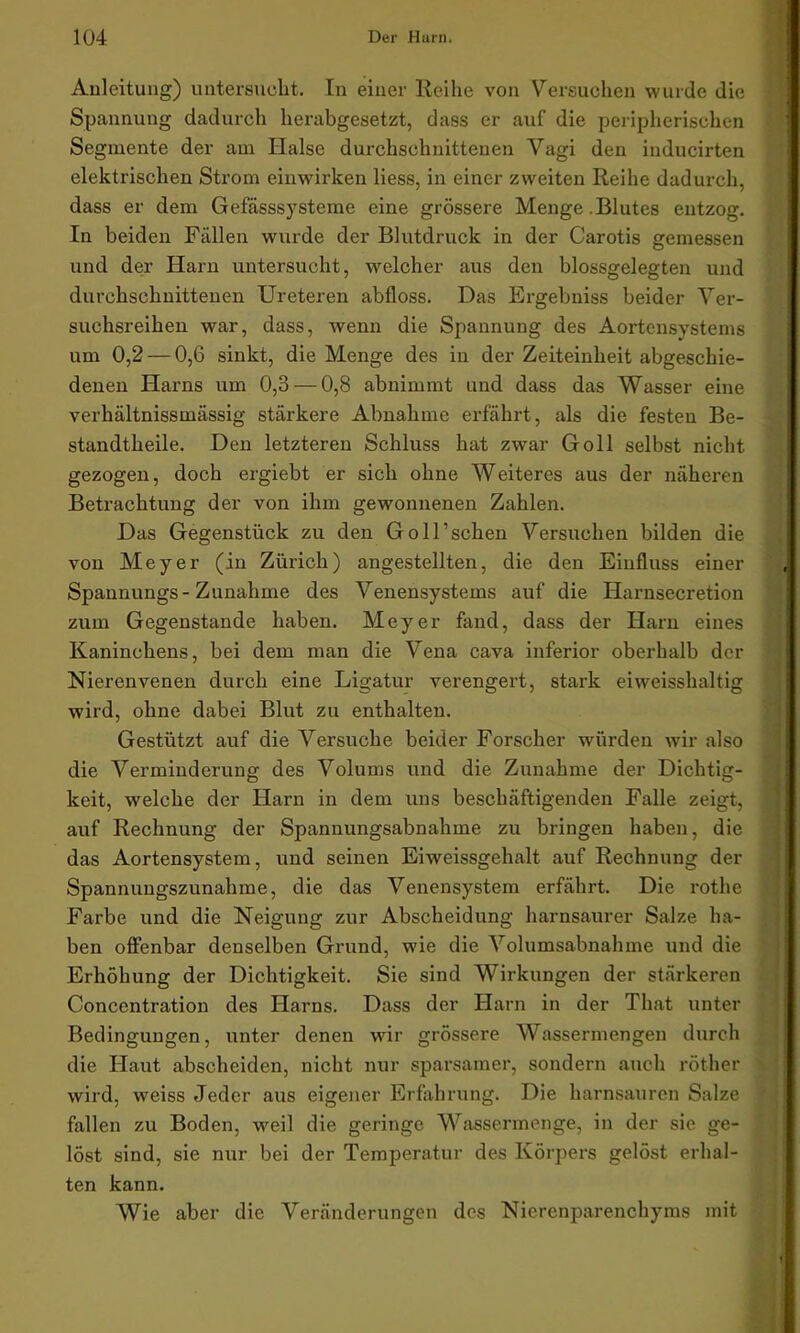 Anleitung) untersucht. In einer Reihe von Versuchen wurde die Spannung dadurch herabgesetzt, dass er auf die peripherischen Segmente der am Halse durchschnittenen Vagi den inducirten elektrischen Strom einwirken Hess, in einer zweiten Reihe dadurch, dass er dem Gefässsysteme eine grössere Menge.Blutes entzog. In beiden Fällen wurde der Blutdruck in der Carotis gemessen und der Harn untersucht, welcher aus den blossgelegten und durchschnittenen Ureteren abfloss. Das Ergebniss beider Ver- suchsreihen war, dass, wenn die Spannung des Aortensystems um 0,2 — 0,6 sinkt, die Menge des in der Zeiteinheit abgeschie- denen Harns um 0,3 — 0,8 abnimmt und dass das Wasser eine verhältnissmässig stärkere Abnahme erfährt, als die festen Be- standtheile. Den letzteren Schluss hat zwar Goll selbst nicht gezogen, doch ergiebt er sich ohne Weiteres aus der näheren Betrachtung der von ihm gewonnenen Zahlen. Das Gegenstück zu den GolFschen Versuchen bilden die von Meyer (in Zürich) angestellten, die den Einfluss einer Spannungs- Zunahme des Venensystems auf die Harnsecretion zum Gegenstände haben. Meyer fand, dass der Harn eines Kaninchens, bei dem man die Vena cava inferior oberhalb der Nieren venen durch eine Ligatur verengert, stark ei weisshaltig wird, ohne dabei Blut zu enthalten. Gestützt auf die Versuche beider Forscher würden wir also die Verminderung des Volums und die Zunahme der Dichtig- keit, welche der Harn in dem uns beschäftigenden Falle zeigt, auf Rechnung der Spannungsabnahme zu bringen haben, die das Aortensystem, und seinen Eiweissgehalt auf Rechnung der Spannungszunahme, die das Venensystem erfährt. Die rothe Farbe und die Neigung zur Abscheidung harnsaurer Salze ha- ben offenbar denselben Grund, wie die Volumsabnahme und die Erhöhung der Dichtigkeit. Sie sind Wirkungen der stärkeren Concentration des Harns. Dass der Harn in der That unter Bedingungen, unter denen wir grössere Wassermengen durch die Haut abscheiden, nicht nur sparsamer, sondern auch röther wird, weiss Jeder aus eigener Erfahrung. Die harnsauren Salze fallen zu Boden, weil die geringe Wassermenge, in der sie ge- löst sind, sie nur bei der Temperatur des Körpers gelöst erhal- ten kann. Wie aber die Veränderungen des Nierenparenchyms mit
