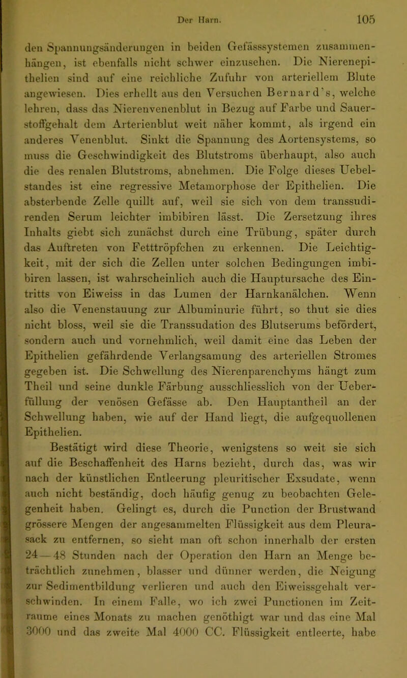 den Spannungsänderungen in beiden Gefässsystemen Zusammen- hängen, ist ebenfalls nicht schwer einzusehen. Die Nierenepi- thelien sind auf eine reichliche Zufuhr von arteriellem Blute angewiesen. Dies erhellt aus den Versuchen Bernard's, welche lehren, dass das Nierenvenenblut in Bezug auf Farbe und Sauer- stoffgehalt dem Arterienblut weit näher kommt, als irgend ein anderes Venenblut. Sinkt die Spannung des Aortensystems, so muss die Geschwindigkeit des Blutstroms überhaupt, also auch die des renalen Blutstroms, abnehmen. Die Folge dieses Uebel- standes ist eine regressive Metamorphose der Epithelien. Die absterbende Zelle quillt auf, weil sie sich von dem transsudi- renden Serum leichter imbibiren lässt. Die Zersetzung ihres Inhalts giebt sich zunächst durch eine Trübung, später durch das Auftreten von Fetttröpfchen zu erkennen. Die Leichtig- keit, mit der sich die Zellen unter solchen Bedingungen imbi- biren lassen, ist wahrscheinlich auch die Hauptursache des Ein- tritts von Eiweiss in das Lumen der Harnkanälchen. Wenn also die Venenstauung zur Albuminurie führt, so thut sie dies nicht bloss, weil sie die Transsudation des Blutserums befördert, sondern auch und vornehmlich, weil damit eine das Leben der Epithelien gefährdende Verlangsamung des arteriellen Stromes gegeben ist. Die Schwellung des Nierenparenchyms hängt zum Theil und seine dunkle Färbung ausschliesslich von der Ueber- fiillung der venösen Gefässe ab. Den Hauptantheil an der Schwellung haben, wie auf der Hand liegt, die aufgequollenen Epithelien. Bestätigt wird diese Theorie, wenigstens so weit sie sich auf die Beschaffenheit des Harns bezieht, durch das, was wir nach der künstlichen Entleerung pleuritischer Exsudate, wenn auch nicht beständig, doch häufig genug zu beobachten Gele- genheit haben. Gelingt es, durch die Function der Brustwand grössere Mengen der angesammelten Flüssigkeit aus dem Pleura- sack zu entfernen, so sieht man oft schon innerhalb der ersten 24 — 48 Stunden nach der Operation den Harn an Menge be- trächtlich zunehmen, blasser und dünner werden, die Neigung zur Sedimentbildnng verlieren und auch den Eiweissgehalt ver- schwinden. In einem Falle, wo ich zwei Functionen im Zeit- räume eines Monats zu machen genötliigt war und das eine Mal 3000 und das zweite Mal 4000 CC. Flüssigkeit entleerte, habe
