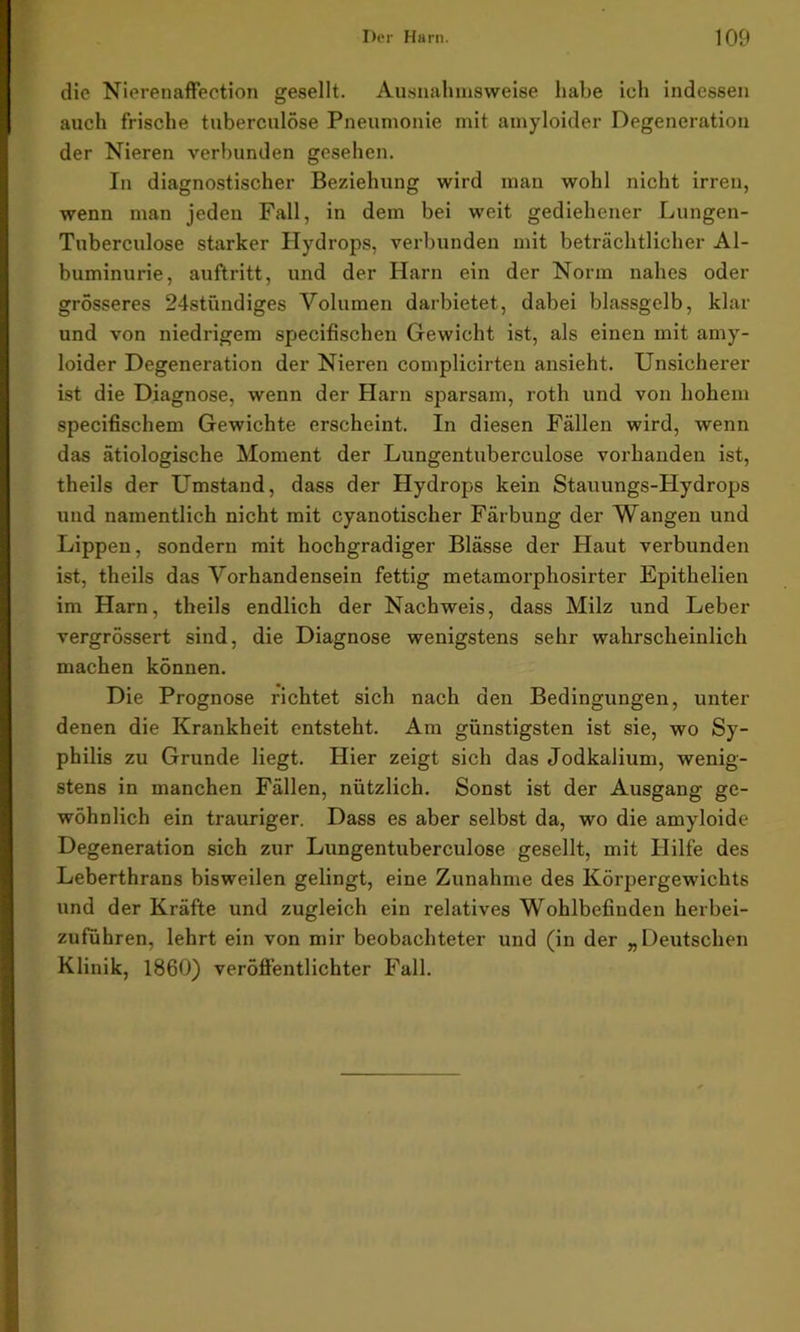 die Nierenaffection gesellt. Ausnahmsweise habe ich indessen auch frische tuberculöse Pneumonie mit amyloider Degeneration der Nieren verbunden gesehen. In diagnostischer Beziehung wird man wohl nicht irren, wenn man jeden Fall, in dem bei weit gediehener Lungen- Tuberculose starker Hydrops, verbunden mit beträchtlicher Al- buminurie, auftritt, und der Harn ein der Norm nahes oder grösseres 24stündiges Volumen darbietet, dabei blassgelb, klar und von niedrigem specifischen Gewicht ist, als einen mit amy- loider Degeneration der Nieren complicirten ansieht. Unsicherer ist die Diagnose, wenn der Harn sj)arsam, roth und von hohem specifischem Gewichte erscheint. In diesen Fällen wird, wenn das ätiologische Moment der Lungentuberculose vorhanden ist, theils der Umstand, dass der Hydrops kein Stauungs-Hydrops und namentlich nicht mit cyanotischer Färbung der Wangen und Lippen, sondern mit hochgradiger Blässe der Haut verbunden ist, theils das Vorhandensein fettig metamorphosirter Epithelien im Harn, theils endlich der Nachweis, dass Milz und Leber vergrössert sind, die Diagnose wenigstens sehr wahrscheinlich machen können. Die Prognose richtet sich nach den Bedingungen, unter denen die Krankheit entsteht. Am günstigsten ist sie, wo Sy- philis zu Grunde liegt. Hier zeigt sich das Jodkalium, wenig- stens in manchen Fällen, nützlich. Sonst ist der Ausgang ge- wöhnlich ein trauriger. Dass es aber selbst da, wo die amyloide Degeneration sich zur Lungentuberculose gesellt, mit Hilfe des Leberthrans bisweilen gelingt, eine Zunahme des Körpergewichts und der Kräfte und zugleich ein relatives Wohlbefinden herbei- zuführen, lehrt ein von mir beobachteter und (in der „Deutschen Klinik, 1860) veröffentlichter Fall.