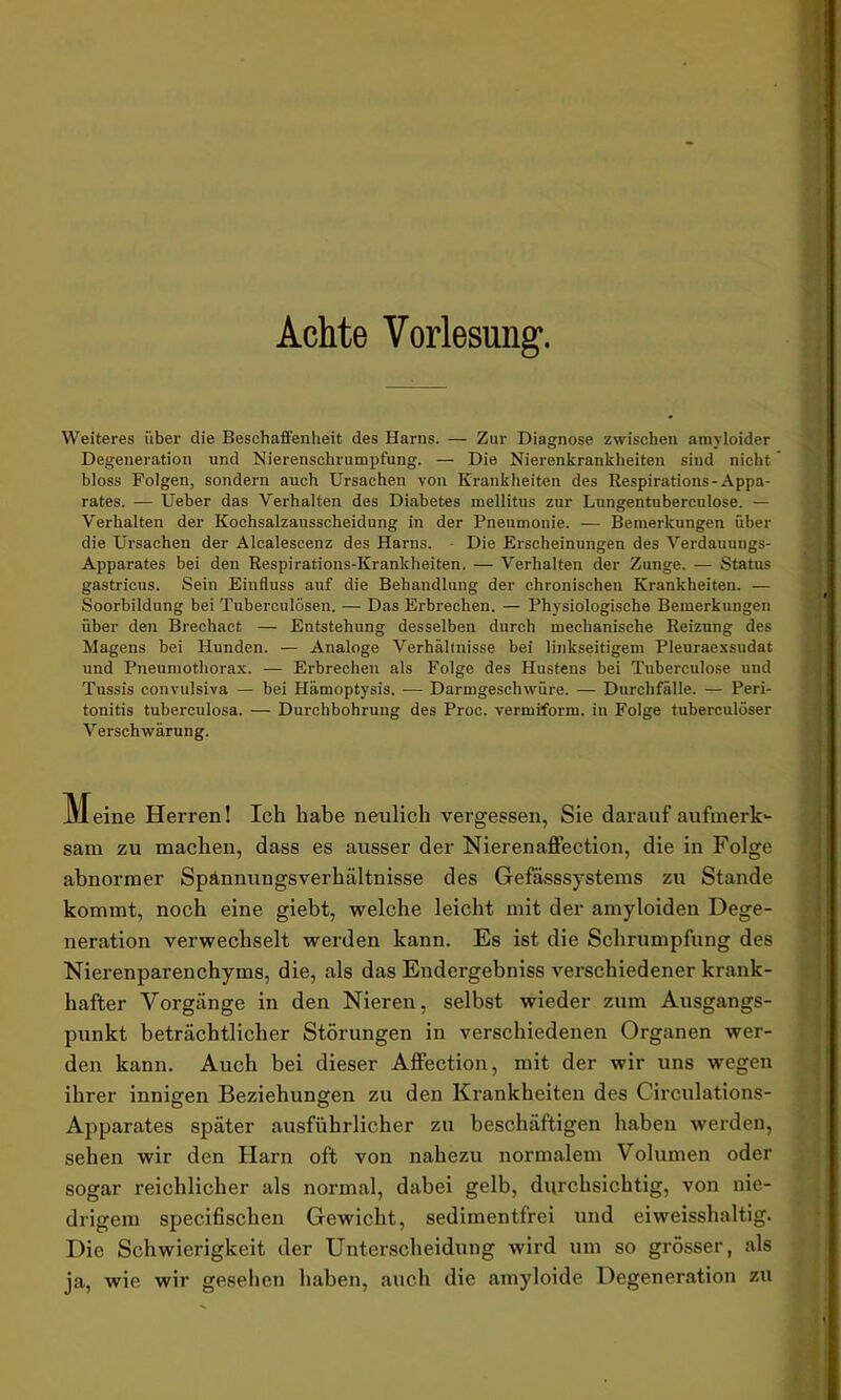 Achte Vorlesung. Weiteres über die Beschaffenheit des Harns. — Zur Diagnose zwischen amyloider Degeneration und Nierenschrumpfung. — Die Nierenkrankheiten sind nicht bloss Folgen, sondern auch Ursachen von Krankheiten des Respirations-Appa- rates. — Ueber das Verhalten des Diabetes mellitus zur Lungentuberculose. — Verhalten der Kochsalzausscheidung in der Pneumonie. — Bemerkungen über die Ursachen der Alcalescenz des Harns. Die Erscheinungen des Verdauungs- Apparates bei den Respirations-Krankheiten. — Verhalten der Zunge. — Status gastricus. Sein Einfluss auf die Behandlung der chronischen Krankheiten. — Soorbildung bei Tuberculösen. — Das Erbrechen. — Physiologische Bemerkungen über den Brechact — Entstehung desselben durch mechanische Reizung des Magens bei Hunden. — Analoge Verhältnisse bei linkseitigem Pleuraexsudat und Pneumothorax. — Erbrechen als Folge des Hustens bei Tuberculose und Tussis convulsiva — bei Hämoptysis. -— Darmgeschwüre. — Durchfälle. — Peri- tonitis tuberculosa. — Durchbohrung des Proc. vermiform. in Folge tuberculöser Verschwärung. Meine Herren! Ich habe neulich vergessen, Sie darauf aufmerk- sam zu machen, dass es ausser der Nierenaffection, die in Folge abnormer Spannungsverhältnisse des Gefässsystems zu Stande kommt, noch eine giebt, welche leicht mit der amyloiden Dege- neration verwechselt werden kann. Es ist die Schrumpfung des Nierenparenchyms, die, als das Endergebniss verschiedener krank- hafter Vorgänge in den Nieren, selbst wieder zum Ausgangs- punkt beträchtlicher Störungen in verschiedenen Organen wer- den kann. Auch bei dieser Affection, mit der wir uns wegen ihrer innigen Beziehungen zu den Krankheiten des Circulations- Apparates später ausführlicher zu beschäftigen haben werden, sehen wir den Harn oft von nahezu normalem Volumen oder sogar reichlicher als normal, dabei gelb, durchsichtig, von nie- drigem specifischen Gewicht, sedimentfrei und eiweisshaltig. Die Schwierigkeit der Unterscheidung wird um so grösser, als ja, wie wir gesehen haben, auch die amyloide Degeneration zu