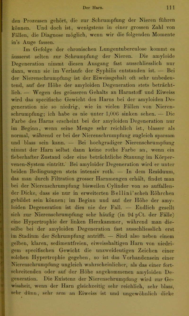 den Prozessen gehört, die zur Schrumpfung der Nieren führen können. Und doch ist, wenigstens in einer grossen Zahl von Fällen, die Diagnose möglich, wenn wir die folgenden Momente in’s Auge fassen. Im Gefolge der chronischen Lungentuberculose kommt es äusserst selten zur Schrumpfung der Nieren. Die amyloide Degeneration nimmt diesen Ausgang fast ausschliesslich nur dann, wenn sie im Verlaufe der Syphilis entstanden ist. — Bei der Nierenschrumpfung ist der Eiweissgehalt oft sehr unbedeu- tend, auf der Höhe der amyloiden Degeneration stets beträcht- lich. — Wegen des grösseren Gehalts an Harnstoff und Eiweiss wird das specifische Gewicht des Harns bei der amyloiden De- generation nie so niedrig, wie in vielen Fällen von Nieren- schrumpfung; ich habe es nie unter 1,006 sinken sehen. — Die Farbe des Harns erscheint bei der amyloiden Degeneration nur im Beginn, wenn seine Menge sehr reichlich ist, blasser als normal, während er bei der Nierenschrumpfung zugleich sparsam und blass sein kann. — Bei hochgradiger Nierenschrumpfung nimmt der Harn selbst dann keine rothe Farbe an, wenn ein fieberhafter Zustand oder eine beträchtliche Stauung im Körper- venen-System eintritt. Bei amyloider Degeneration wird er unter beiden Bedingungen stets intensiv roth. — In dem Residuum, das man durch Filtration grosser Harnmengen erhält, findet man bei der Nierenschrumpfung bisweilen Cylinder von so auffallen- der Dicke, dass sie nur in erweiterten Bellini’schen Röhrchen gebildet sein können; im Beginn und auf der Höhe der amy- loiden Degeneration ist dies nie der Fall. — Endlich gesellt sich zur Nierenschrumpfung sehr häufig (in 94 pCt. der Fälle) eine Hypertrophie der linken Herzkammer, während man die- selbe bei der amyloiden Degeneration fast ausschliesslich erst im Stadinm der Schrumpfung antrifft. — Sind also neben einem gelben, klaren, sedimentfreien, eiweisshaltigen Harn von niedri- gem specifischen Gewicht die unzweideutigen Zeichen einer solchen Hypertrophie gegeben, so ist das Vorhandensein einer Nierenschrumpfung ungleich wahrscheinlicher, als das einer fort- schreitenden oder auf der Höhe angekommenen amyloiden De- generation. Die Existenz der Nierenschrumpfung wird zur Ge- wissheit, wenn der Harn gleichzeitig sehr reichlich, sehr blass, sehr dünn, sehr arm an Eiweiss ist und ungewöhnlich dicke