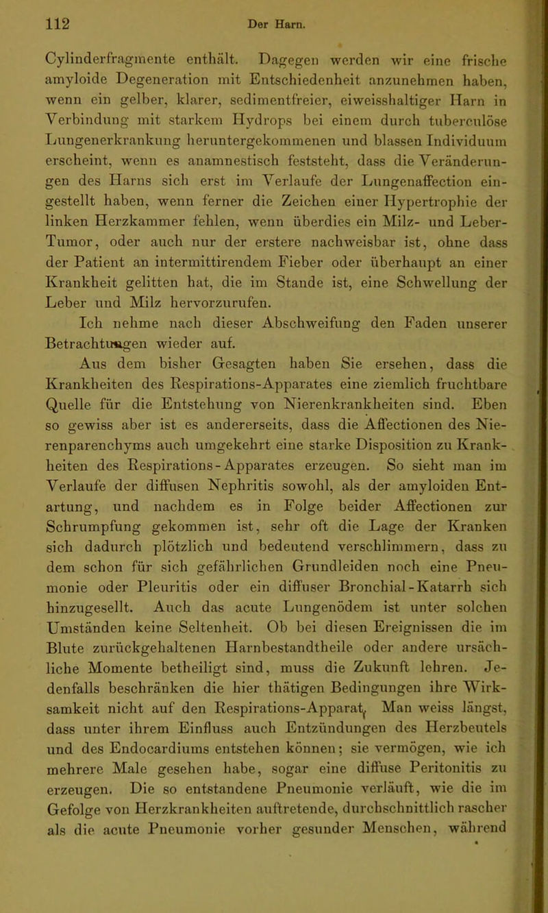 Cylinderfragmente enthält. Dagegen werden wir eine frische amyloide Degeneration mit Entschiedenheit anzunehmen haben, wenn ein gelber, klarer, sedimentfreier, eiweisshaltiger Harn in Verbindung mit starkem Hydrops bei einem durch tuberculöse Lungenerkrankung heruntergekommenen und blassen Individuum erscheint, wenn es anamnestisch feststeht, dass die Veränderun- gen des Harns sich erst im Verlaufe der Lungenaffection ein- gestellt haben, wenn ferner die Zeichen einer Hypertrophie der linken Herzkammer fehlen, wenn überdies ein Milz- und Leber- Tumor, oder auch nur der erstere nachweisbar ist, ohne dass der Patient an intermittirendem Fieber oder überhaupt an einer Krankheit gelitten hat, die im Stande ist, eine Schwellung der Leber und Milz hervorzurufen. Ich nehme nach dieser Abschweifung den Faden unserer Betrachtungen wieder auf. Aus dem bisher Gesagten haben Sie ersehen, dass die Krankheiten des Respirations-Apparates eine ziemlich fruchtbare Quelle für die Entstehung von Nierenkrankheiten sind. Eben so gewiss aber ist es andererseits, dass die Affectionen des Nie- renparenchyms auch umgekehrt eine starke Disposition zu Krank- heiten des Respirations-Apparates erzeugen. So sieht man im Verlaufe der diffusen Nephritis sowohl, als der amyloiden Ent- artung, und nachdem es in Folge beider Affectionen zur Schrumpfung gekommen ist, sehr oft die Lage der Kranken sich dadurch plötzlich und bedeutend verschlimmern, dass zu dem schon für sich gefährlichen Grundleiden noch eine Pne\i- monie oder Pleuritis oder ein diffuser Bronchial-Katarrh sich hinzugesellt. Auch das acute Lungenödem ist unter solchen Umständen keine Seltenheit. Ob bei diesen Ereignissen die im Blute zurückgehaltenen Ilarnbestandtheile oder andere ursäch- liche Momente betheiligt sind, muss die Zukunft lehren. Je- denfalls beschränken die hier thätigen Bedingungen ihre Wirk- samkeit nicht auf den Respirations-Apparaty Man weiss längst, dass unter ihrem Einfluss auch Entzündungen des Herzbeutels und des Endocardiums entstehen können; sie vermögen, wie ich mehrere Male gesehen habe, sogar eine diffuse Peritonitis zu erzeugen. Die so entstandene Pneumonie verläuft, wie die im Gefolge von Herzkrankheiten auftretende, durchschnittlich rascher als die acute Pneumonie vorher gesunder Menschen, während
