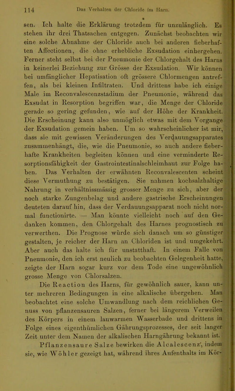 sen. Ich halte die Erklärung trotzdem für unzulänglich. Es stehen ihr drei Thatsachen entgegen. Zunächst beobachten wir eine solche Abnahme der Chloride auch bei anderen fieberhaf- ten Affectionen, die ohne erhebliche Exsudation einhergehen. Ferner steht selbst bei der Pneumonie der Chlorgehalt des Harns in keinerlei Beziehung zur Grösse der Exsudation. Wir können bei umfänglicher Hepatisation oft grössere Chlormengen antref- fen, als bei kleinen Infiltraten. Und drittens habe ich einige Male im Reconvalescenzstadium der Pneumonie, während das Exsudat in Resorption begriffen war, die Menge der Chloride gerade so gering gefunden, wie auf der Höhe der Krankheit. Die Erscheinung kann also unmöglich etwas mit dem Vorgänge der Exsudation gemein haben. Um so wahrscheinlicher ist mir, dass sie mit gewissen Veränderungen des Verdauungsapparates zusammenhängt, die, wie die Pneumonie, so auch andere fieber- hafte Krankheiten begleiten können und eine verminderte Re- sorptionsfähigkeit der Gastrointestinalschleimhaut zur Folge ha- ben. Das Verhalten der erwähnten Reconvalescenten scheint diese Vermuthung zu bestätigen. Sie nahmen kochsalzhaltige Nahrung in verhältnissmässig grosser Menge zu sich, aber der noch starke Zungenbelag und andere gastrische Erscheinungen deuteten darauf hin, dass der Verdauungsapparat noch nicht nor- mal functionirte. — Man könnte vielleicht noch auf den Ge- danken kommen, den Chlorgehalt des Harnes prognostisch zu verwerthen. Die Prognose würde sich danach um so günstiger gestalten, je reicher der Harn an Chloriden ist und umgekehrt. Aber auch das halte ich für unstatthaft. In einem Falle von Pneumonie, den ich erst neulich zu beobachten Gelegenheit hatte, zeigte der Harn sogar kurz vor dem Tode eine ungewöhnlich grosse Menge von Chlorsalzen. Die Re actio n des Harns, für gewöhnlich sauer, kann un- ter mehreren Bedingungen in eine alkalische übergehen. Man beobachtet eine solche Umwandlung nach dem reichlichen Ge- nuss von pflanzensauren Salzen, ferner bei längerem Verweilen des Körpers in einem lauwarmen Wasserbade und drittens in Folge eines eigentümlichen Gährungsprozesses, der seit langer Zeit unter dem Namen der alkalischen Ilarngährung bekannt ist. Pflanzensaure Salze bewirken die Alcalescenz', indem sie, wie Wöhler gezeigt hat, während ihres Aufenthalts im Kör-