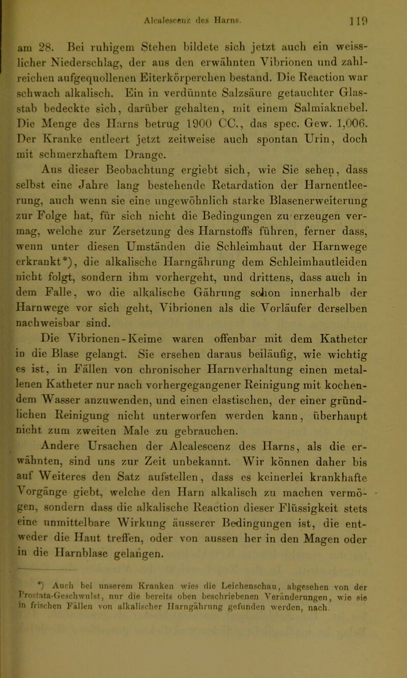 am 28. Bei ruhigem Stehen bildete sich jetzt auch ein weiss- licher Niederschlag, der aus den erwähnten Vibrionen und zahl- reichen aufgequollenen Eiterkörperchen bestand. Die Reaction war schwach alkalisch. Ein in verdünnte Salzsäure getauchter Glas- stab bedeckte sich, darüber gehalten, mit einem Salmiaknebel. Die Menge des Harns betrug 1900 CC., das spec. Gew. 1,006. Der Kranke entleert jetzt zeitweise auch spontan Urin, doch mit schmerzhaftem Drange. Aus dieser Beobachtung ergiebt sich, wie Sie sehen, dass selbst eine Jahre lang bestehende Retardation der Harnentlee- rung, auch wenn sie eine ungewöhnlich starke Blascnerweiterung zur Folge hat, für sich nicht die Bedingungen zu erzeugen ver- mag, welche zur Zersetzung des Harnstoffs führen, ferner dass, wenn unter diesen Umständen die Schleimhaut der Harnwege erkrankt*), die alkalische Ilarngährung dem Schleimhautleiden nicht folgt, sondern ihm vorhergeht, und drittens, dass auch in dem Falle, wo die alkalische Gährung schon innerhalb der Harnwege vor sich geht, Vibrionen als die Vorläufer derselben nachweisbar sind. Die Vibrionen-Keime waren offenbar mit dem Katheter in die Blase gelangt. Sie ersehen daraus beiläufig, wie wichtig es ist, in Fällen von chronischer Harnverhaltung einen metal- lenen Katheter nur nach vorhergegangener Reinigung mit kochen- dem Wasser anzuwenden, und einen elastischen, der einer gründ- lichen Reinigung nicht unterworfen werden kann, überhaupt nicht zum zweiten Male zu gebrauchen. Andere Ursachen der Alcalescenz des Harns, als die er- wähnten, sind uns zur Zeit unbekannt. Wir können daher bis auf Weiteres den Satz aufstellen, dass es keinerlei krankhafte V orgänge giebt, welche den Harn alkalisch zu machen vermö- gen, sondern dass die alkalische Reaction dieser Flüssigkeit stets eine unmittelbare Wirkung äusserer Bedingungen ist, die ent- weder die Haut treffen, oder von aussen her in den Magen oder in die Harnblase gelangen. *) Auch bei unserem Kranken wies die Leichenschau, abgesehen von der Prostata-Geschwulst, nur die bereits oben beschriebenen Veränderungen, wie sie in frischen Fällen von alkalischer Ilarngährung gefunden werden, nach.