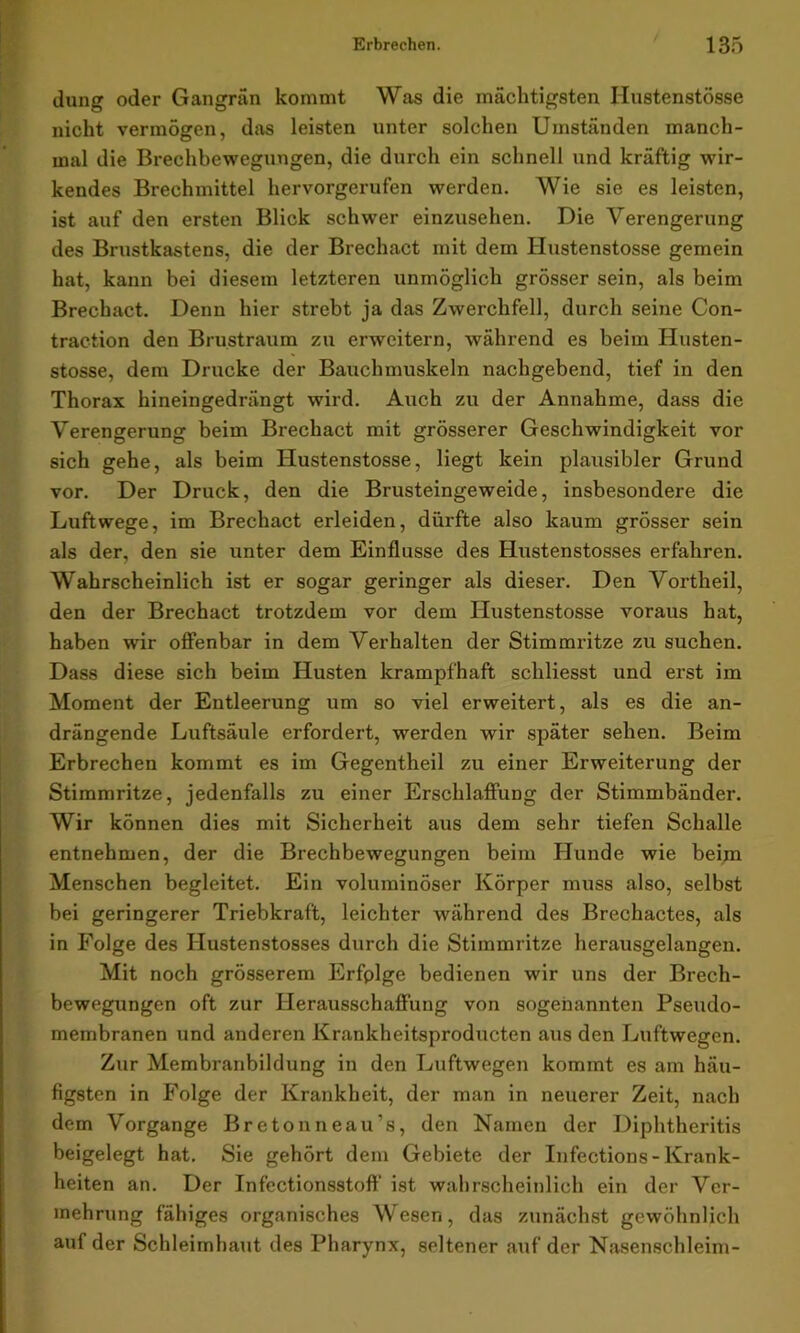 düng oder Gangrän kommt Was die mächtigsten Hustenstösse nicht vermögen, das leisten unter solchen Umständen manch- mal die Brechbewegungen, die durch ein schnell und kräftig wir- kendes Brechmittel hervorgerufen werden. Wie sie es leisten, ist auf den ersten Blick schwer einzusehen. Die Verengerung des Brustkastens, die der Brechact mit dem Hustenstösse gemein hat, kann bei diesem letzteren unmöglich grösser sein, als beim Brechact. Denn hier strebt ja das Zwerchfell, durch seine Con- traction den Brustraum zu erweitern, während es beim Husten- stosse, dem Drucke der Bauchmuskeln nachgebend, tief in den Thorax hineingedrängt wird. Auch zu der Annahme, dass die Verengerung beim Brechact mit grösserer Geschwindigkeit vor sich gehe, als beim Hustenstösse, liegt kein plausibler Grund vor. Der Druck, den die Brusteingeweide, insbesondere die Luftwege, im Brechact erleiden, dürfte also kaum grösser sein als der. den sie unter dem Einflüsse des Hustenstosses erfahren. Wahrscheinlich ist er sogar geringer als dieser. Den Vortheil, den der Brechact trotzdem vor dem Hustenstösse voraus hat, haben wir offenbar in dem Verhalten der Stimmritze zu suchen. Dass diese sich beim Husten krampfhaft schliesst und erst im Moment der Entleerung um so viel erweitert, als es die an- drängende Luftsäule erfordert, werden wir später sehen. Beim Erbrechen kommt es im Gegentheil zu einer Erweiterung der Stimmritze, jedenfalls zu einer Erschlaffung der Stimmbänder. Wir können dies mit Sicherheit aus dem sehr tiefen Schalle entnehmen, der die Brechbewegungen beim Hunde wie beim Menschen begleitet. Ein voluminöser Körper muss also, selbst bei geringerer Triebkraft, leichter während des Brechactes, als in Folge des Hustenstosses durch die Stimmritze herausgelangen. Mit noch grösserem Erfplge bedienen wir uns der Brech- bewegungen oft zur Herausschaffung von sogenannten Pseudo- membranen und anderen Krankheitsproducten aus den Luftwegen. Zur Membranbildung in den Luftwegen kommt es am häu- figsten in Folge der Krankheit, der man in neuerer Zeit, nach dem Vorgänge Bretonneau’s, den Namen der Diphtheritis beigelegt hat. Sie gehört dem Gebiete der Infections-Krank- heiten an. Der Infectionsstoft“ ist wahrscheinlich ein der Ver- mehrung fähiges organisches Wesen, das zunächst gewöhnlich auf der Schleimhatit des Pharynx, seltener auf der Nasenschleim-