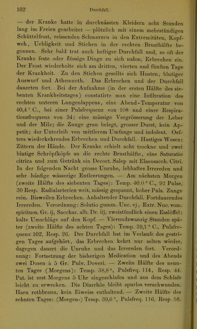 — der Kranke hatte in durchnässten Kleidern acht Stunden lang im Freien gearbeitet — plötzlich mit einem mehrstündigen Schüttelfrost, reissenden Schmerzen in den Extremitäten, Kopf- weh, Uebligkeit und Stichen in der rechten Brusthälfte be- gonnen. Sehr bald trat auch heftiger Durchfall und, so oft der Kranke feste oder flüssige Dinge zu sich nahm, Erbrechen ein. Der Frost wiederholte sich am dritten, vierten und fünften Tage der Krankheit. Zu den Stichen gesellte sich Husten, blutiger Auswurf und Athemnoth. Das Erbrechen und der Durchfall dauerten fort. Bei der Aufnahme (in der ersten Hälfte des sie- benten Krankheitstages) constatirte man eine Infiltration des rechten unteren Lungenlappens, eine Abend - Temperatur von 40,4 C., bei einer Pulsfrequenz von 108 und einer Respira- tionsfrequenz von 34; eine massige Vergrösserung der Leber und der Milz; die Zunge grau belegt, grosser Durst, kein Ap- petit; der Unterleib von mittlerem Umfange und indolent. Oef- ters wiederkehrendes Erbrechen und Durchfall. Hastiges Wesen; Zittern der Hände. Der Kranke erhielt acht trockne und zwei blutige Schröpfköpfe an die rechte Brusthälfte, eine Saturatio citrica und zum Getränk ein Decoct. Salep mit Elaeosacch. Citri. In der folgenden Nacht grosse Unruhe, lebhaftes Irrereden und sehr häufige wässerige Entleerungen. — Am nächsten Morgen (zweite Hälfte des siebenten Tages): Temp. 40.0 0 C., 92 Pulse, 30 Resp. Radialarterien weit, mässig gespannt, hoher Puls. Zunge rein. Bisweilen Erbrechen. Anhaltender Durchfall. Fortdauerndes Irrereden. Verordnung: Solutio gumm. Unc. vj, Extr. Nuc. vom. spirituos. Gr. ij, Sacchar. alb. Dr. iij, zweistündlich einen Esslöffel; kalte Umschläge auf den Kopf. — Vierundzwanzig Stunden spä- ter (zweite Hälfte des achten Tages): Temp. 39,1 0 C., Pulsfre- quenz 102, Resp. 26. Der Durchfall hat im Verlaufe des gestri- gen Tages aufgehört, das Erbrechen kehrt nur selten wieder, dagegen dauert die Unruhe und das Irrereden fort. Verord- nung: Fortsetzung der bisherigen Medication und des Abends zwei Dosen ä 5 Gr. Pulv. Doveri. — Zweite Hälfte des neun- ten Tages (Morgens): Temp. 38,8°, Pulsfreq. 114, Resp. 44. Pat. ist erst Morgens 5 Uhr eingeschlafen und aus dem Schlafe leicht zu erwecken. Die Diarrhöe bleibt spurlos verschwunden. Harn rothbraun, kein Eiweiss enthaltend. — Zweite Hälfte des zehnten Tages: (Morgen-) Temp. 39,6, Pulsfreq. 116, Resp. 58.