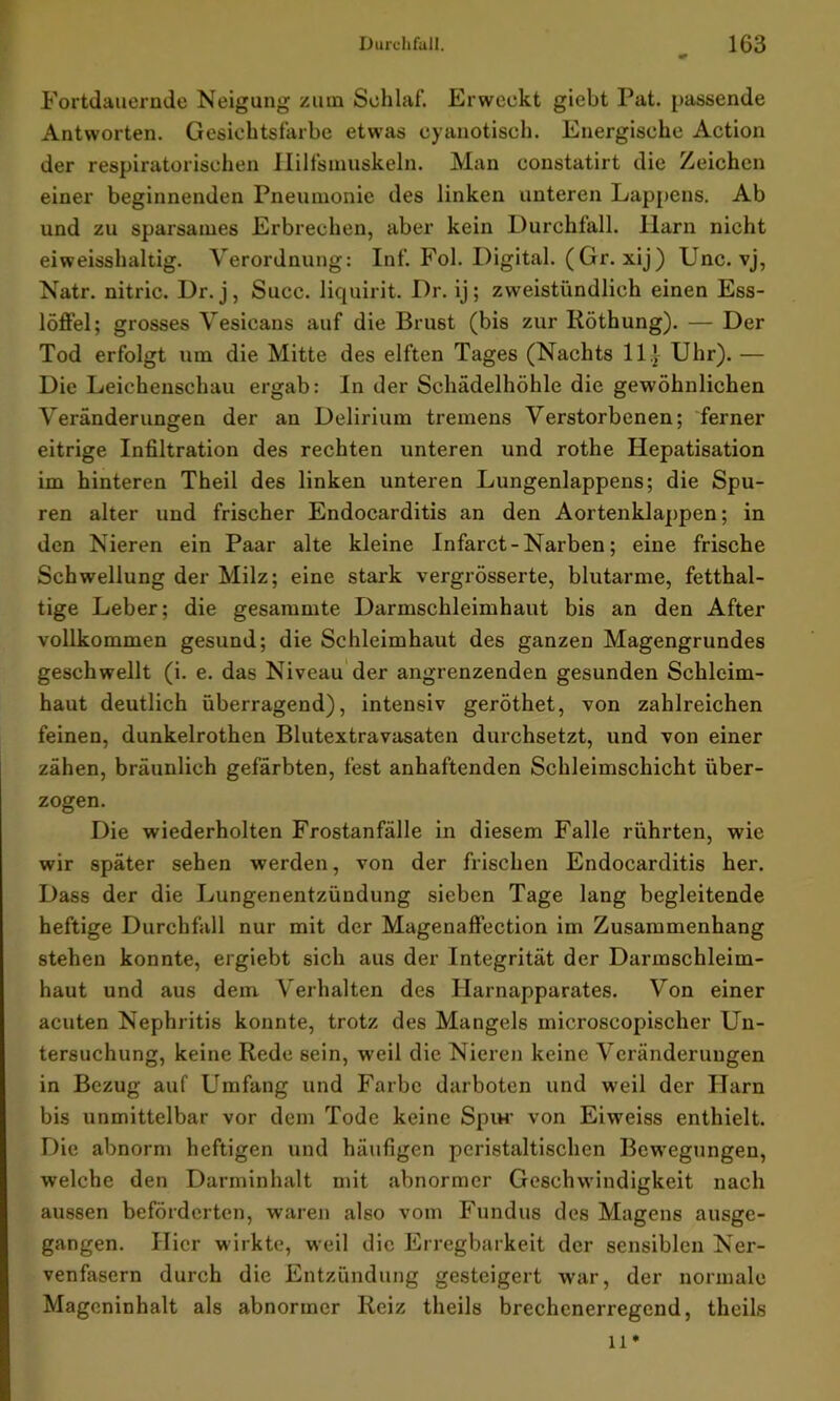 Fortdauernde Neigung zum Schlaf. Erweckt giebt Pat. passende Antworten. Gesichtsfarbe etwas cyanotisch. Energische Action der respiratorischen Ililfsmuskeln. Man constatirt die Zeichen einer beginnenden Pneumonie des linken unteren Lappens. Ab und zu sparsames Erbrechen, aber kein Durchfall, llarn nicht eiweisshaltig. Verordnung: Inf. Fol. Digital. (Gr. xij) Unc. vj, Natr. nitric. Dr. j, Succ. liquirit. Dr. ij; zweistündlich einen Ess- löffel; grosses Vesicans auf die Brust (bis zur Röthung). — Der Tod erfolgt um die Mitte des elften Tages (Nachts 11} Uhr). — Die Leichenschau ergab: In der Schädelhöhle die gewöhnlichen Veränderungen der an Delirium tremens Verstorbenen; ferner eitrige Infiltration des rechten unteren und rothe Hepatisation im hinteren Theil des linken unteren Lungenlappens; die Spu- ren alter und frischer Endocarditis an den Aortenklappen; in den Nieren ein Paar alte kleine Infarct - Narben; eine frische Schwellung der Milz; eine stark vergrösserte, blutarme, fetthal- tige Leber; die gesammte Darmschleimhaut bis an den After vollkommen gesund; die Schleimhaut des ganzen Magengrundes geschwellt (i. e. das Niveau der angrenzenden gesunden Schleim- haut deutlich überragend), intensiv geröthet, von zahlreichen feinen, dunkelrothen Blutextravasaten durchsetzt, und von einer zähen, bräunlich gefärbten, fest anhaftenden Schleimschicht über- zogen. Die wiederholten Frostanfälle in diesem Falle rührten, wie wir später sehen werden, von der frischen Endocarditis her. Dass der die Lungenentzündung sieben Tage lang begleitende heftige Durchfall nur mit der Magenaffection im Zusammenhang stehen konnte, ergiebt sich aus der Integrität der Darmschleim- haut und aus dem Verhalten des Harnapparates. Von einer acuten Nephritis konnte, trotz des Mangels microscopischer Un- tersuchung, keine Rede sein, weil die Nieren keine Veränderungen in Bezug auf Umfang und Farbe darboten und weil der Harn bis unmittelbar vor dem Tode keine Spur von Eiweiss enthielt. Die abnorm heftigen und häufigen peristaltischen Bewegungen, welche den Darminhalt mit abnormer Geschwindigkeit nach aussen beförderten, waren also vom Fundus des Magens ausge- gangen. Hier wirkte, weil die Erregbarkeit der sensiblen Ner- venfasern durch die Entzündung gesteigert war, der normale Mageninhalt als abnormer Reiz theils brechenerregend, theils 11*